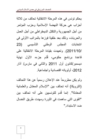 المنصف المرزوقي في حضن الاسلام السياسي 
3 
يحكم تونس في هذه المرحلة الانتقالية تحالف من ثلاثة 
أحزاب هي حركة النهضة الإسلامية وحزب المؤتمر 
من أجل الجمهورية والتكتل الديمقراطي من أجل العمل 
والحريات، وذلك بعد خلفية فوزها بالمراتب الأولى في 
انتخابات المجلس الوطني التأسيسي ) 32 
3100/01 (. وتعهدت بقيادة المرحلة الانتقالية على / 
قاعدة برنامج حكومي، قُدّم جزءه الأول نهاية 
ديسمبر/كانون أول 3100 والثاني في مارس/ آذار 
3103 ، أولوياته اقتصادية واجتماعية. 
ولم يكن مطروحاً عند الإعلان رسمياً عن هذا التحالف 
)الترويكا( أنه تحالف بين "الإسلام المعتدل والعلمانية 
المعتدلة". إنما قُدم للتونسيين على أنه تحالف بين 
"القوى التي ساهمت في الثورة ومهدت طريق النضال 
ضد الاستبداد." 
 