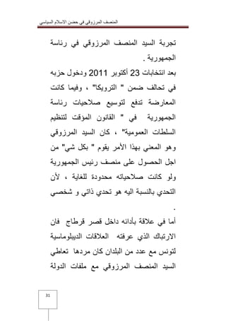 المنصف المرزوقي في حضن الاسلام السياسي 
31 
تجربة السيد المنصف المرزوقي في رئاسة 
الجمهورية . 
بعد انتخابات 32 أكتوبر 3100 ودخول حزبه 
في تحالف ضمن " الترويكا" ، وفيما كانت 
المعارضة تدفع لتوسيع صلاحيات رئاسة 
الجمهورية في " القانون المؤقت لتنظيم 
السلطات العمومية" ، كان السيد المرزوقي 
وهو المعني بهذا الأمر يقوم " بكل شي" من 
اجل الحصول على منصف رئيس الجمهورية 
ولو كانت صلاحياته محدودة للغاية ، لأن 
التحدي بالنسبة اليه هو تحدي ذاتي و شخصي 
. 
أما في علاقة بأدائه داخل قصر قرطاج فان 
الارتباك الذي عرفته العلاقات الديبلوماسية 
لتونس مع عدد من البلدان كان مردها تعاطي 
السيد المنصف المرزوقي مع ملفات الدولة 
 
