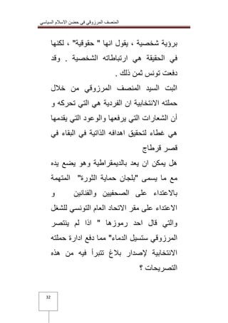 المنصف المرزوقي في حضن الاسلام السياسي 
32 
برؤية شخصية ، يقول انها " حقوقية" ، لكنها 
في الحقيقة هي ارتباطاته الشخصية . وقد 
دفعت تونس ثمن ذلك . 
اثبت السيد المنصف المرزوقي من خلال 
حملته الانتخابية ان الفردية هي التي تحركه و 
أن الشعارات التي يرفعها والوعود التي يقدمها 
هي غطاء لتحقيق اهدافه الذاتية في البقاء في 
قصر قرطاج 
هل يمكن ان يعد بالديمقراطية وهو يضع يده 
مع ما يسمى "بلجان حماية الثورة" المتهمة 
بالاعتداء على الصحفيين والفنانين و 
الاعتداء على مقر الاتحاد العام التونسي للشغل 
والتي قال احد رموزها " اذا لم ينتصر 
المرزوقي ستسيل الدماء" مما دفع ادارة حملته 
الانتخابية لإصدار بلاغ تتبرأ فيه من هذه 
التصريحات ؟ 
 