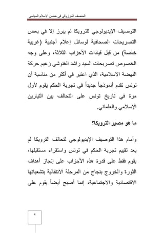 المنصف المرزوقي في حضن الاسلام السياسي 
4 
التوصيف الإيديولوجي للترويكا لم يبرز إلا في بعض 
التصريحات الصحافية لوسائل إعلام أجنبية )غربية 
خاصة( من قبل قيادات الأحزاب الثلاثة، وعلى وجه 
الخصوص تصريحات السيد راشد الغنوشي زعيم حركة 
النهضة الاسلامية، الذي اعتبر في أكثر من مناسبة أن 
تونس تقدم أنموذجاً جديداً في تجربة الحكم يقوم لأول 
مرة في تاريخ تونس على التحالف بين التيارين 
الإسلامي والعلماني. 
ما هو مصير الترويكا؟ 
وأمام هذا التوصيف الإيديولوجي لتحالف الترويكا لم 
يعد تقييم تجربة الحكم في تونس واستقراء مستقبلها، 
يقوم فقط على قدرة هذه الأحزاب على إنجاز أهداف 
الثورة والخروج بنجاح من المرحلة الانتقالية بتشعباتها 
الاقتصادية والاجتماعية، إنما أصبح أيضاً يقوم على 
 