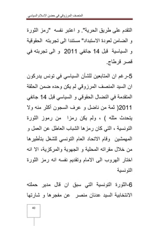 المنصف المرزوقي في حضن الاسلام السياسي 
40 
التقدم على طريق الحرية". و اعتبر نفسه "رمز الثورة 
و الضامن لعودة الاستبداد" مستندا الى تجربته الحقوقية 
و السياسية قبل 01 جانفي 3100 و الى تجربته في 
قصر قرطاج. 
2 رغم ان المتابعين للشأن السياسي في تونس يدركون - 
ان السيد المنصف المرزوقي لم يكن وحده ضمن الحلقة 
المتقدمة في النضال الحقوقي و السياسي قبل 01 جانفي 
3100 ) ثمة من ناضل و عرف السجون أكثر منه ولا 
يتحدث مثله ( ، ولم يكن رمزا من رموز الثورة 
التونسية ، التي كان رمزها الشباب العاطل عن العمل و 
المهمشين وقام الاتحاد العام التونسي للشغل بتأطيرها 
من خلال مقراته المحلية و الجهوية والمركزية، الا انه 
اختار الهروب الى الامام وتقديم نفسه انه رمز الثورة 
التونسية 
6 الثورة التونسية التي سبق ان قال مدير حملته - 
الانتخابية السيد عدنان منصر عن مفجرها و شارتها 
 