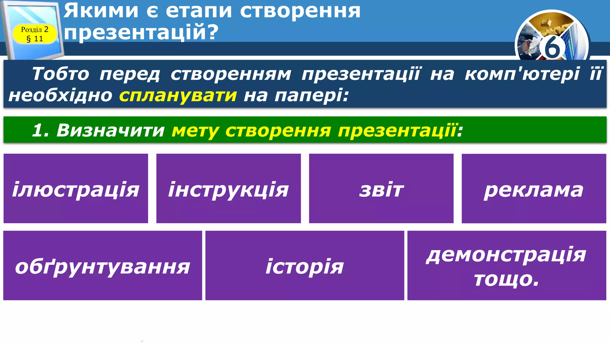 6
Якими є етапи створення
презентацій?Розділ 2
§ 11
Тобто перед створенням презентації на комп'ютері її
необхідно спланувати на папері:
1. Визначити мету створення презентації:
ілюстрація інструкція звіт реклама
обґрунтування історія
демонстрація
тощо.
 
