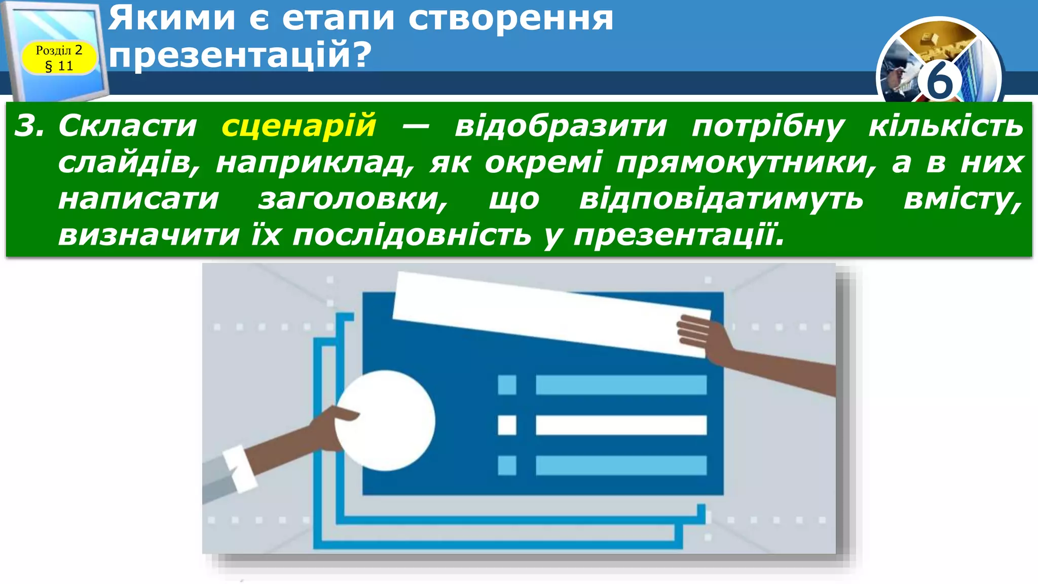 6
Якими є етапи створення
презентацій?Розділ 2
§ 11
3. Скласти сценарій — відобразити потрібну кількість
слайдів, наприклад, як окремі прямокутники, а в них
написати заголовки, що відповідатимуть вмісту,
визначити їх послідовність у презентації.
 