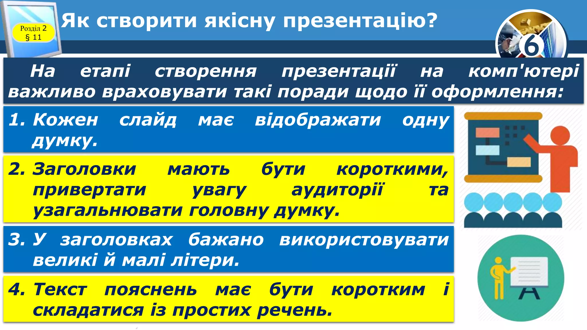 6
Як створити якісну презентацію?Розділ 2
§ 11
На етапі створення презентації на комп'ютері
важливо враховувати такі поради щодо її оформлення:
1. Кожен слайд має відображати одну
думку.
2. Заголовки мають бути короткими,
привертати увагу аудиторії та
узагальнювати головну думку.
3. У заголовках бажано використовувати
великі й малі літери.
4. Текст пояснень має бути коротким і
складатися із простих речень.
 