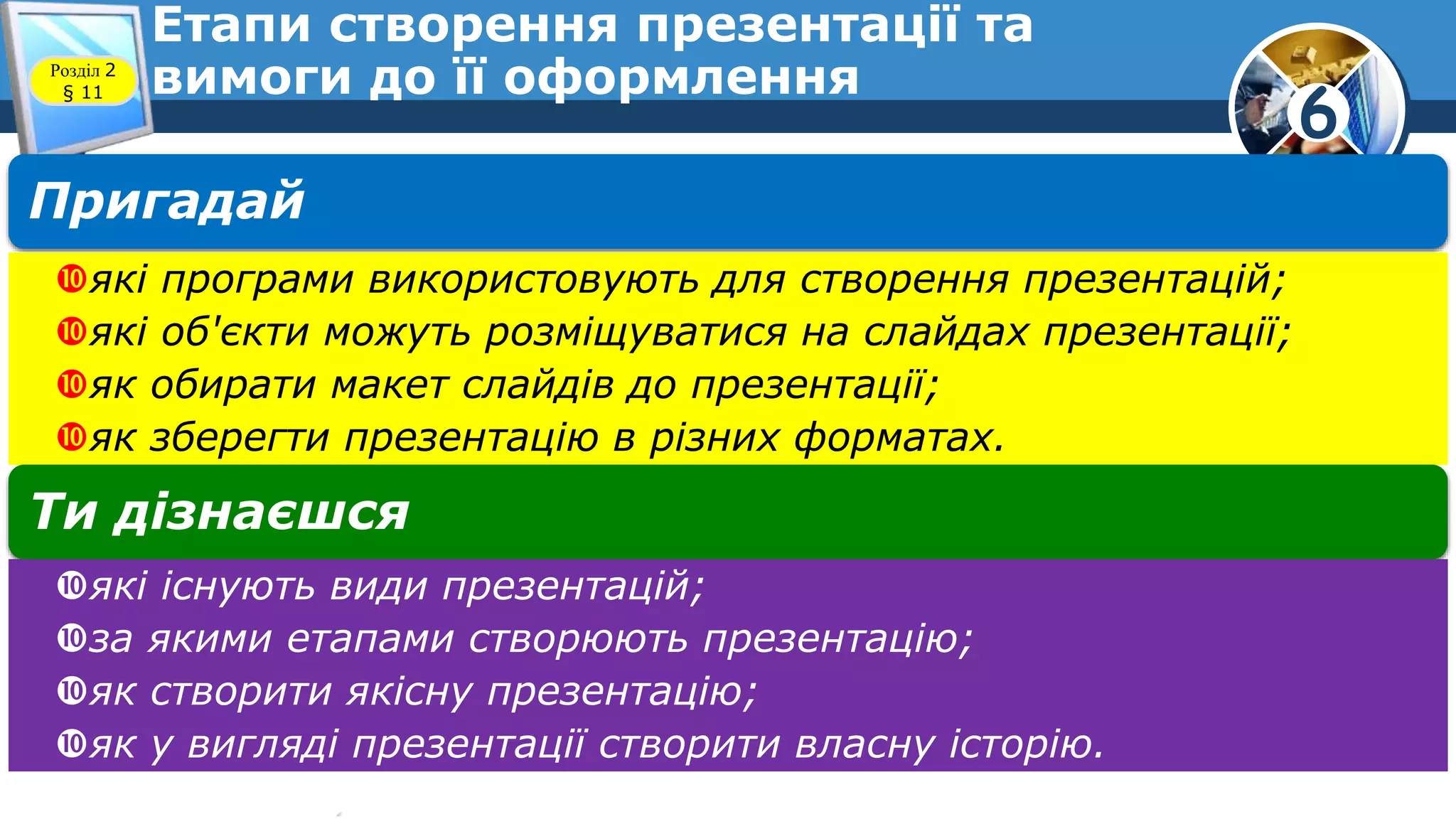 6
Етапи створення презентації та
вимоги до її оформленняРозділ 2
§ 11
Пригадай
які програми використовують для створення презентацій;
які об'єкти можуть розміщуватися на слайдах презентації;
як обирати макет слайдів до презентації;
як зберегти презентацію в різних форматах.
Ти дізнаєшся
які існують види презентацій;
за якими етапами створюють презентацію;
як створити якісну презентацію;
як у вигляді презентації створити власну історію.
 