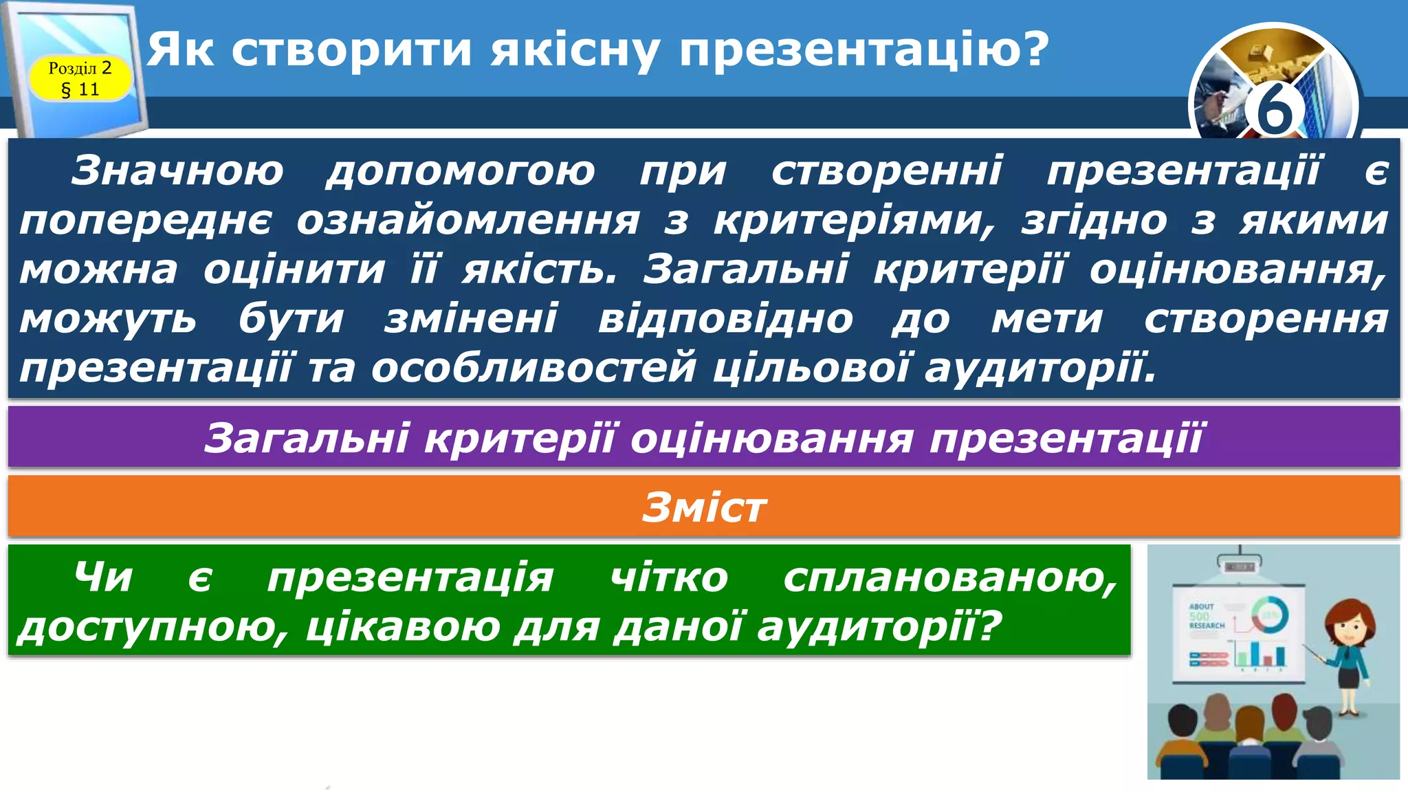 6
Як створити якісну презентацію?Розділ 2
§ 11
Значною допомогою при створенні презентації є
попереднє ознайомлення з критеріями, згідно з якими
можна оцінити її якість. Загальні критерії оцінювання,
можуть бути змінені відповідно до мети створення
презентації та особливостей цільової аудиторії.
Загальні критерії оцінювання презентації
Зміст
Чи є презентація чітко спланованою,
доступною, цікавою для даної аудиторії?
 
