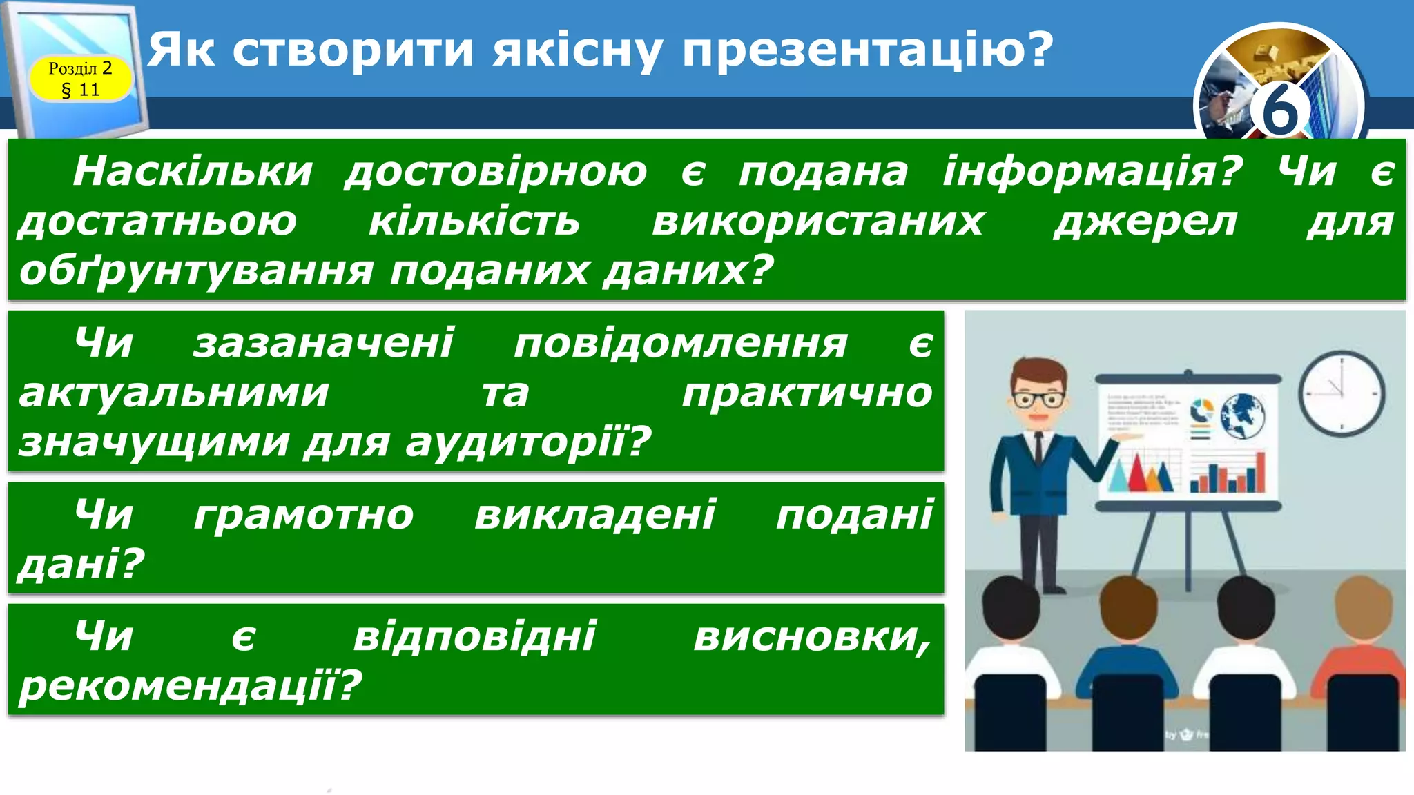 6
Як створити якісну презентацію?Розділ 2
§ 11
Наскільки достовірною є подана інформація? Чи є
достатньою кількість використаних джерел для
обґрунтування поданих даних?
Чи зазаначені повідомлення є
актуальними та практично
значущими для аудиторії?
Чи грамотно викладені подані
дані?
Чи є відповідні висновки,
рекомендації?
 