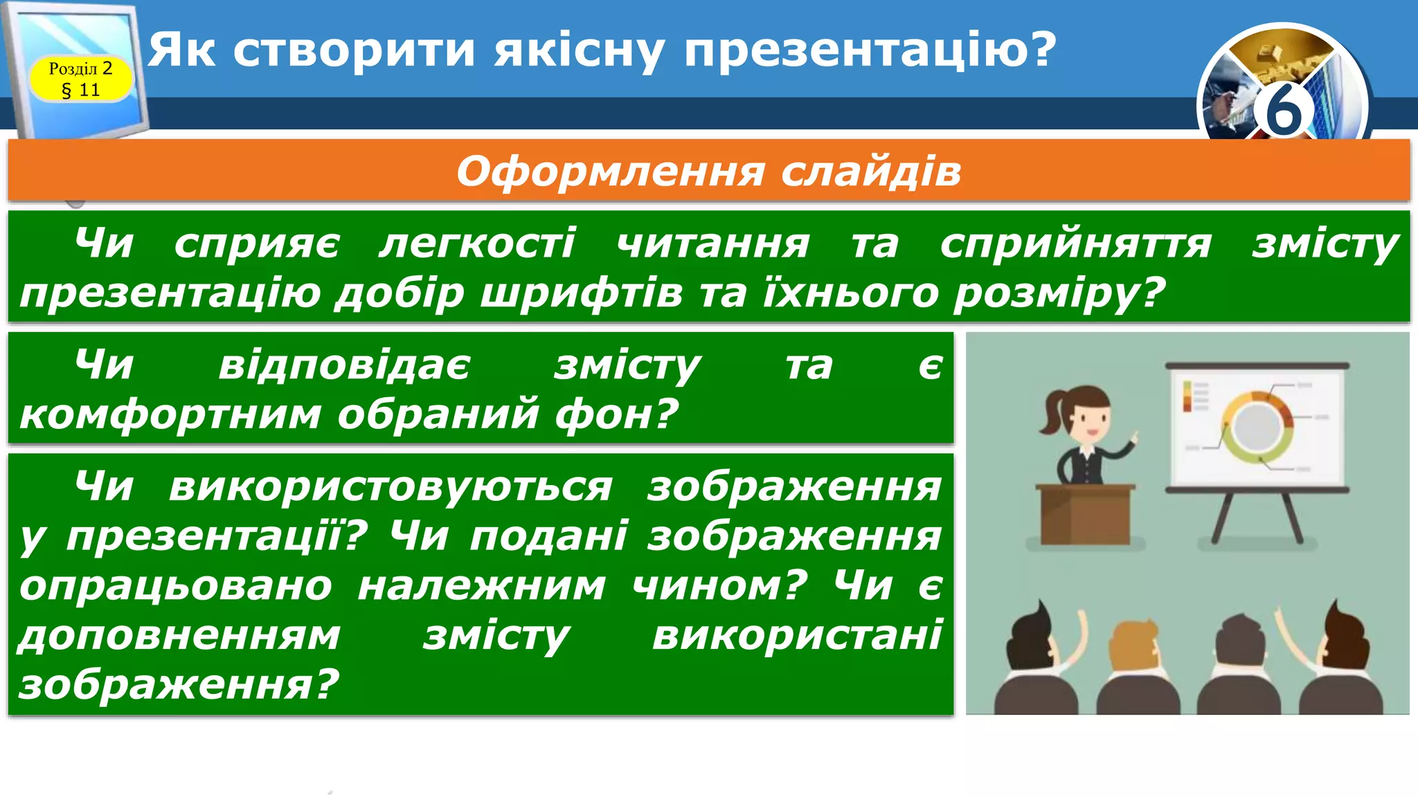 6
Як створити якісну презентацію?Розділ 2
§ 11
Оформлення слайдів
Чи сприяє легкості читання та сприйняття змісту
презентацію добір шрифтів та їхнього розміру?
Чи відповідає змісту та є
комфортним обраний фон?
Чи використовуються зображення
у презентації? Чи подані зображення
опрацьовано належним чином? Чи є
доповненням змісту використані
зображення?
 
