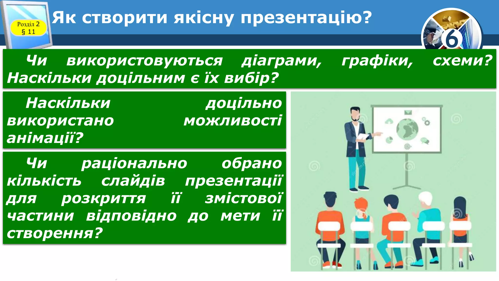 6
Як створити якісну презентацію?Розділ 2
§ 11
Чи використовуються діаграми, графіки, схеми?
Наскільки доцільним є їх вибір?
Наскільки доцільно
використано можливості
анімації?
Чи раціонально обрано
кількість слайдів презентації
для розкриття її змістової
частини відповідно до мети її
створення?
 