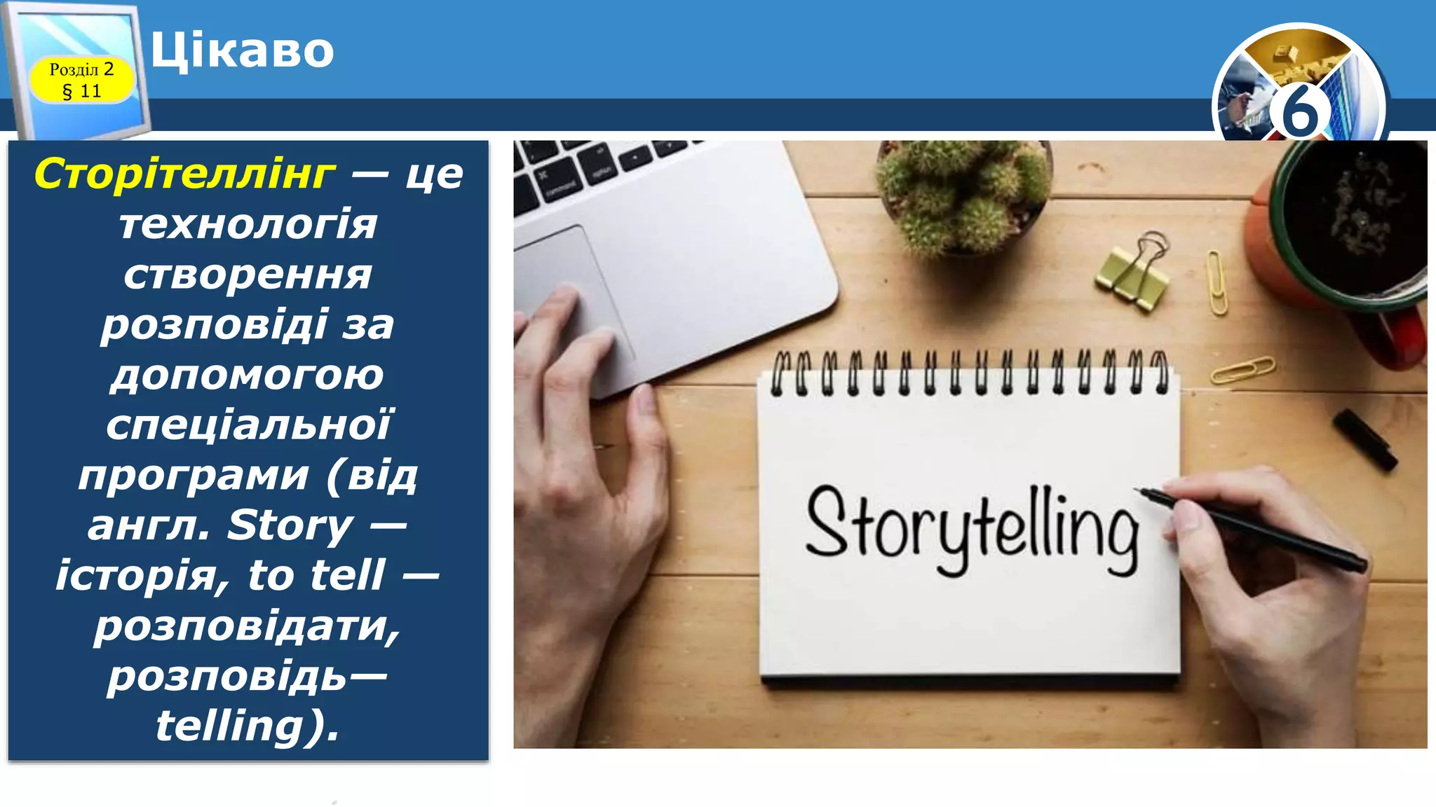 6
ЦікавоРозділ 2
§ 11
Сторітеллінг — це
технологія
створення
розповіді за
допомогою
спеціальної
програми (від
англ. Story —
історія, to tell —
розповідати,
розповідь—
telling).
 