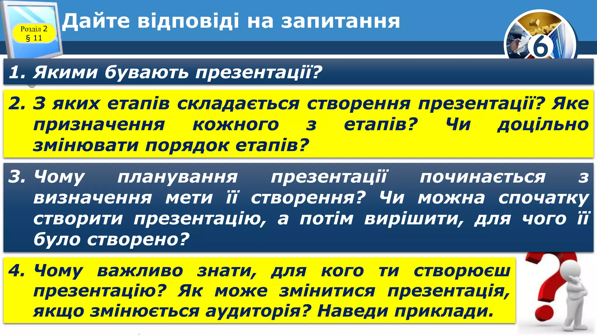 6
Дайте відповіді на запитанняРозділ 2
§ 11
1. Якими бувають презентації?
2. З яких етапів складається створення презентації? Яке
призначення кожного з етапів? Чи доцільно
змінювати порядок етапів?
3. Чому планування презентації починається з
визначення мети її створення? Чи можна спочатку
створити презентацію, а потім вирішити, для чого її
було створено?
4. Чому важливо знати, для кого ти створюєш
презентацію? Як може змінитися презентація,
якщо змінюється аудиторія? Наведи приклади.
 