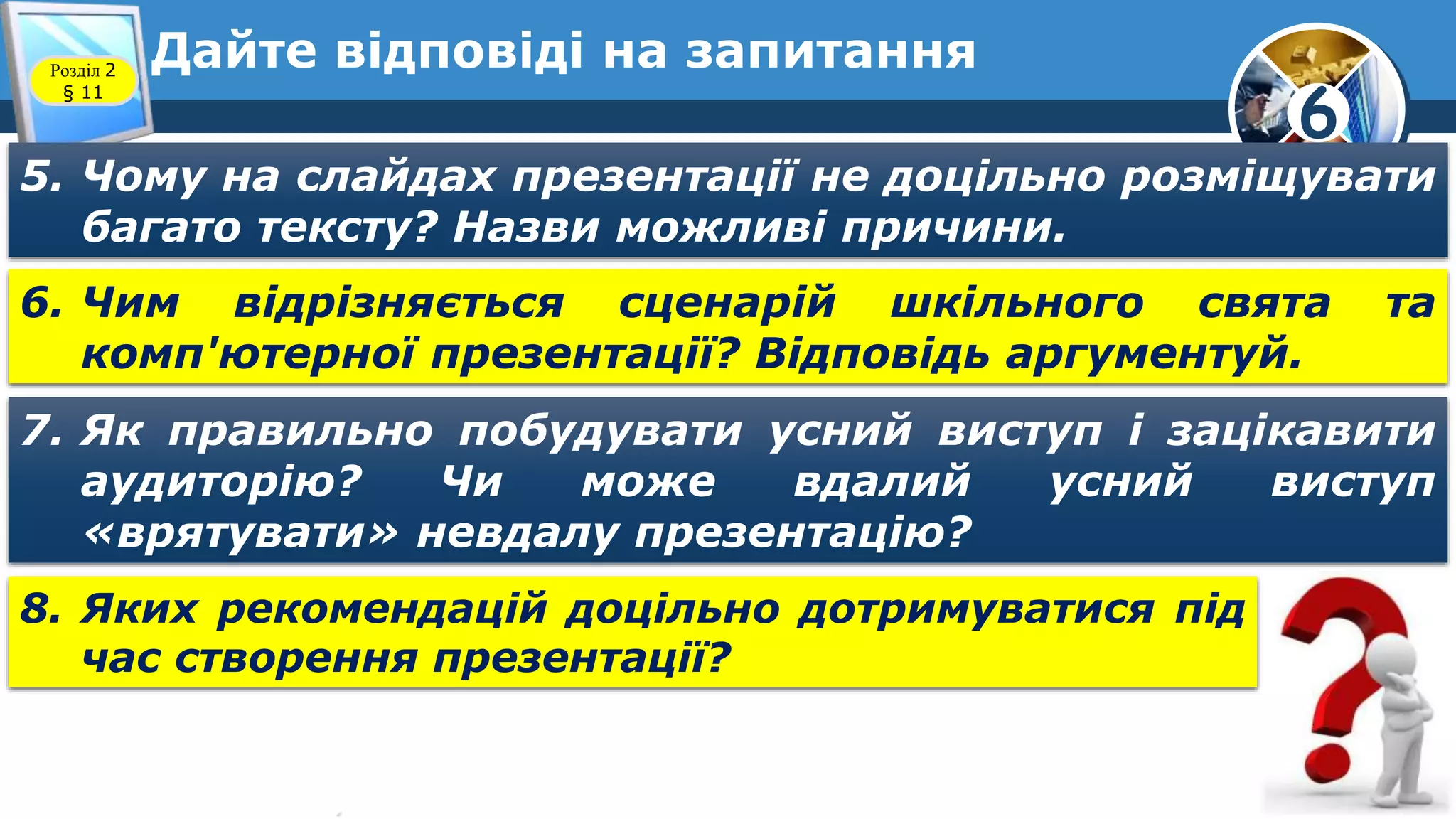 6
Дайте відповіді на запитанняРозділ 2
§ 11
5. Чому на слайдах презентації не доцільно розміщувати
багато тексту? Назви можливі причини.
6. Чим відрізняється сценарій шкільного свята та
комп'ютерної презентації? Відповідь аргументуй.
7. Як правильно побудувати усний виступ і зацікавити
аудиторію? Чи може вдалий усний виступ
«врятувати» невдалу презентацію?
8. Яких рекомендацій доцільно дотримуватися під
час створення презентації?
 