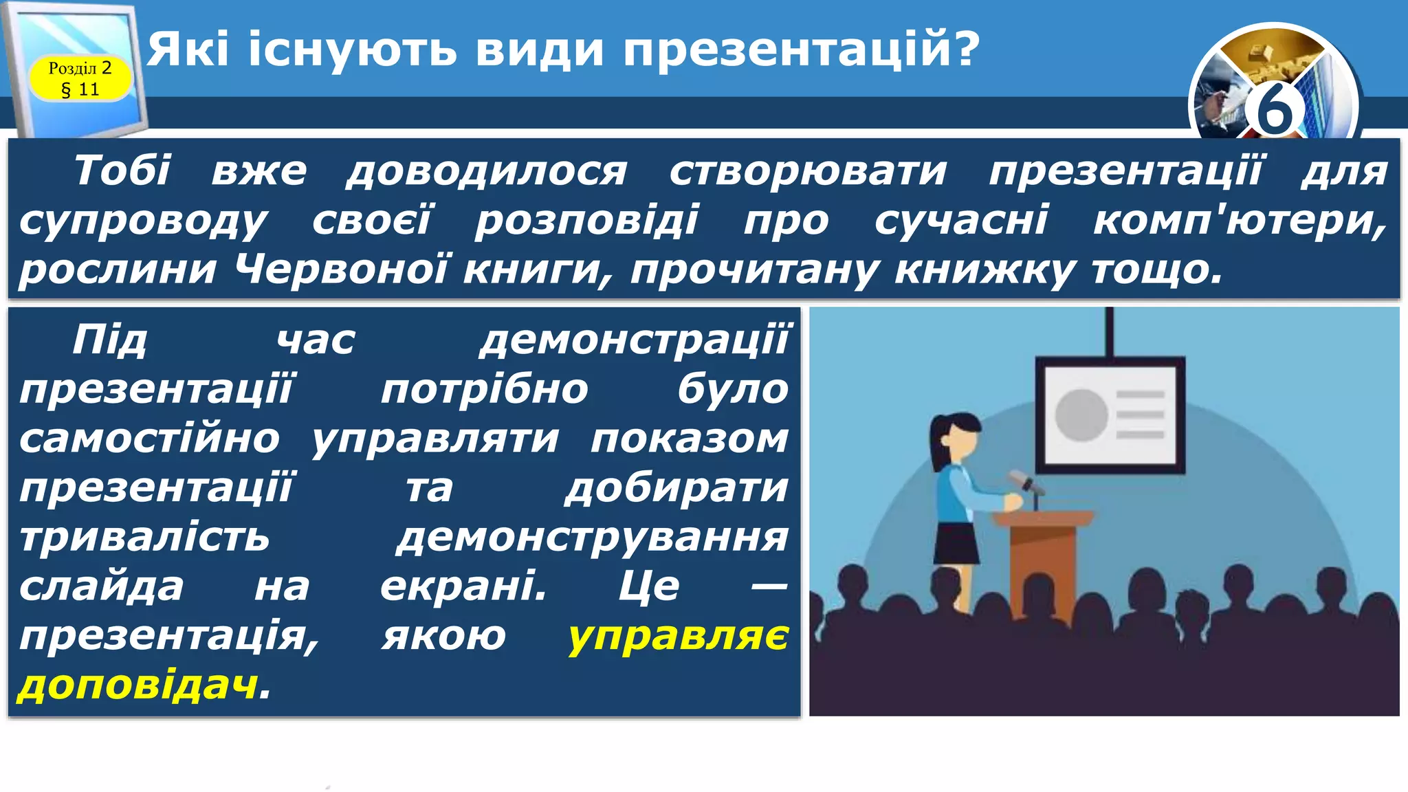 6
Які існують види презентацій?Розділ 2
§ 11
Тобі вже доводилося створювати презентації для
супроводу своєї розповіді про сучасні комп'ютери,
рослини Червоної книги, прочитану книжку тощо.
Під час демонстрації
презентації потрібно було
самостійно управляти показом
презентації та добирати
тривалість демонстрування
слайда на екрані. Це —
презентація, якою управляє
доповідач.
 