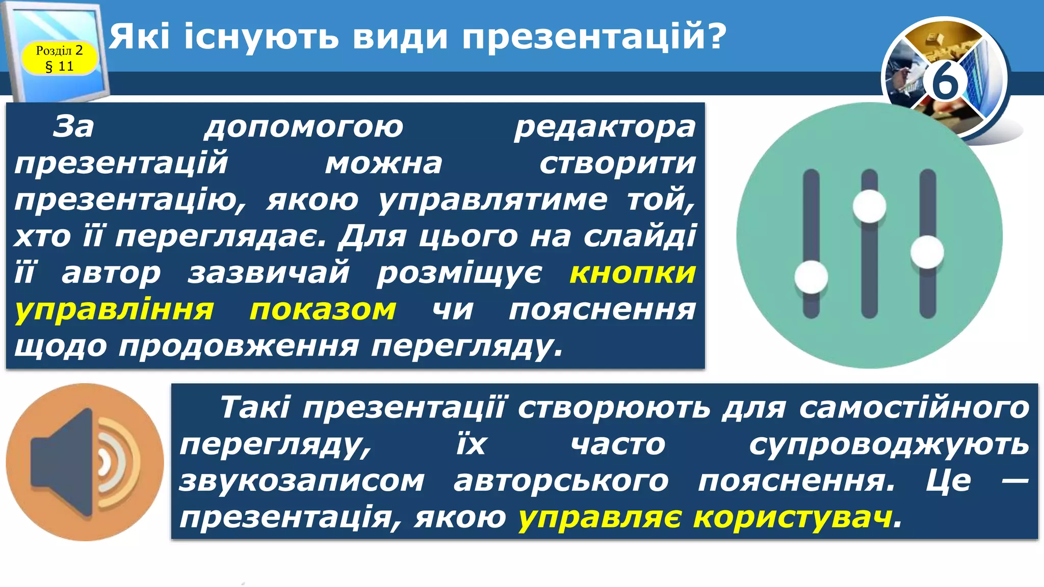 6
Які існують види презентацій?Розділ 2
§ 11
За допомогою редактора
презентацій можна створити
презентацію, якою управлятиме той,
хто її переглядає. Для цього на слайді
її автор зазвичай розміщує кнопки
управління показом чи пояснення
щодо продовження перегляду.
Такі презентації створюють для самостійного
перегляду, їх часто супроводжують
звукозаписом авторського пояснення. Це —
презентація, якою управляє користувач.
 