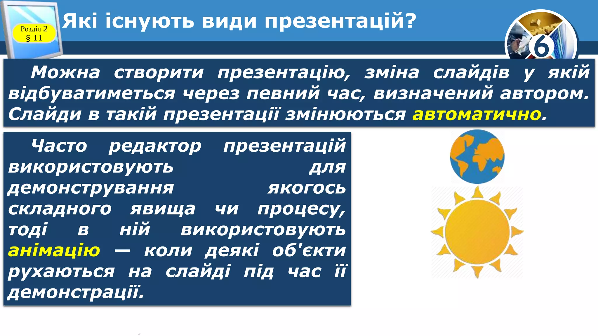 6
Які існують види презентацій?Розділ 2
§ 11
Можна створити презентацію, зміна слайдів у якій
відбуватиметься через певний час, визначений автором.
Слайди в такій презентації змінюються автоматично.
Часто редактор презентацій
використовують для
демонстрування якогось
складного явища чи процесу,
тоді в ній використовують
анімацію — коли деякі об'єкти
рухаються на слайді під час її
демонстрації.
 
