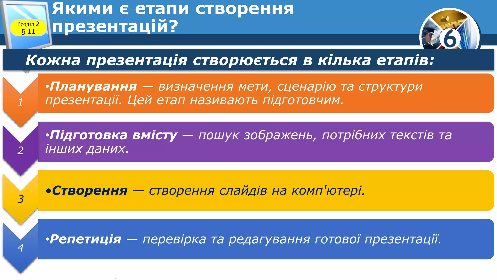6
Якими є етапи створення
презентацій?Розділ 2
§ 11
Кожна презентація створюється в кілька етапів:
1
•Планування — визначення мети, сценарію та структури
презентації. Цей етап називають підготовчим.
2
•Підготовка вмісту — пошук зображень, потрібних текстів та
інших даних.
3
•Створення — створення слайдів на комп'ютері.
4
•Репетиція — перевірка та редагування готової презентації.
 