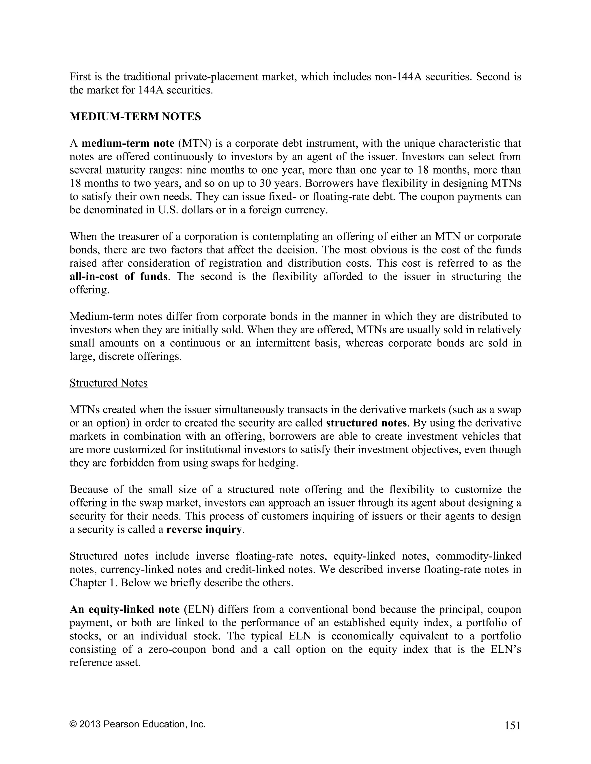 © 2013 Pearson Education, Inc. 151
First is the traditional private-placement market, which includes non-144A securities. Second is
the market for 144A securities.
MEDIUM-TERM NOTES
A medium-term note (MTN) is a corporate debt instrument, with the unique characteristic that
notes are offered continuously to investors by an agent of the issuer. Investors can select from
several maturity ranges: nine months to one year, more than one year to 18 months, more than
18 months to two years, and so on up to 30 years. Borrowers have flexibility in designing MTNs
to satisfy their own needs. They can issue fixed- or floating-rate debt. The coupon payments can
be denominated in U.S. dollars or in a foreign currency.
When the treasurer of a corporation is contemplating an offering of either an MTN or corporate
bonds, there are two factors that affect the decision. The most obvious is the cost of the funds
raised after consideration of registration and distribution costs. This cost is referred to as the
all-in-cost of funds. The second is the flexibility afforded to the issuer in structuring the
offering.
Medium-term notes differ from corporate bonds in the manner in which they are distributed to
investors when they are initially sold. When they are offered, MTNs are usually sold in relatively
small amounts on a continuous or an intermittent basis, whereas corporate bonds are sold in
large, discrete offerings.
Structured Notes
MTNs created when the issuer simultaneously transacts in the derivative markets (such as a swap
or an option) in order to created the security are called structured notes. By using the derivative
markets in combination with an offering, borrowers are able to create investment vehicles that
are more customized for institutional investors to satisfy their investment objectives, even though
they are forbidden from using swaps for hedging.
Because of the small size of a structured note offering and the flexibility to customize the
offering in the swap market, investors can approach an issuer through its agent about designing a
security for their needs. This process of customers inquiring of issuers or their agents to design
a security is called a reverse inquiry.
Structured notes include inverse floating-rate notes, equity-linked notes, commodity-linked
notes, currency-linked notes and credit-linked notes. We described inverse floating-rate notes in
Chapter 1. Below we briefly describe the others.
An equity-linked note (ELN) differs from a conventional bond because the principal, coupon
payment, or both are linked to the performance of an established equity index, a portfolio of
stocks, or an individual stock. The typical ELN is economically equivalent to a portfolio
consisting of a zero-coupon bond and a call option on the equity index that is the ELN’s
reference asset.
 