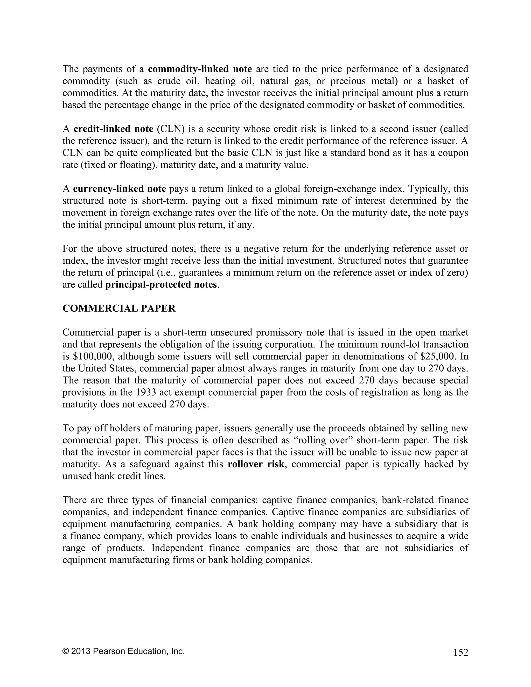 © 2013 Pearson Education, Inc. 152
The payments of a commodity-linked note are tied to the price performance of a designated
commodity (such as crude oil, heating oil, natural gas, or precious metal) or a basket of
commodities. At the maturity date, the investor receives the initial principal amount plus a return
based the percentage change in the price of the designated commodity or basket of commodities.
A credit-linked note (CLN) is a security whose credit risk is linked to a second issuer (called
the reference issuer), and the return is linked to the credit performance of the reference issuer. A
CLN can be quite complicated but the basic CLN is just like a standard bond as it has a coupon
rate (fixed or floating), maturity date, and a maturity value.
A currency-linked note pays a return linked to a global foreign-exchange index. Typically, this
structured note is short-term, paying out a fixed minimum rate of interest determined by the
movement in foreign exchange rates over the life of the note. On the maturity date, the note pays
the initial principal amount plus return, if any.
For the above structured notes, there is a negative return for the underlying reference asset or
index, the investor might receive less than the initial investment. Structured notes that guarantee
the return of principal (i.e., guarantees a minimum return on the reference asset or index of zero)
are called principal-protected notes.
COMMERCIAL PAPER
Commercial paper is a short-term unsecured promissory note that is issued in the open market
and that represents the obligation of the issuing corporation. The minimum round-lot transaction
is $100,000, although some issuers will sell commercial paper in denominations of $25,000. In
the United States, commercial paper almost always ranges in maturity from one day to 270 days.
The reason that the maturity of commercial paper does not exceed 270 days because special
provisions in the 1933 act exempt commercial paper from the costs of registration as long as the
maturity does not exceed 270 days.
To pay off holders of maturing paper, issuers generally use the proceeds obtained by selling new
commercial paper. This process is often described as “rolling over” short-term paper. The risk
that the investor in commercial paper faces is that the issuer will be unable to issue new paper at
maturity. As a safeguard against this rollover risk, commercial paper is typically backed by
unused bank credit lines.
There are three types of financial companies: captive finance companies, bank-related finance
companies, and independent finance companies. Captive finance companies are subsidiaries of
equipment manufacturing companies. A bank holding company may have a subsidiary that is
a finance company, which provides loans to enable individuals and businesses to acquire a wide
range of products. Independent finance companies are those that are not subsidiaries of
equipment manufacturing firms or bank holding companies.
 