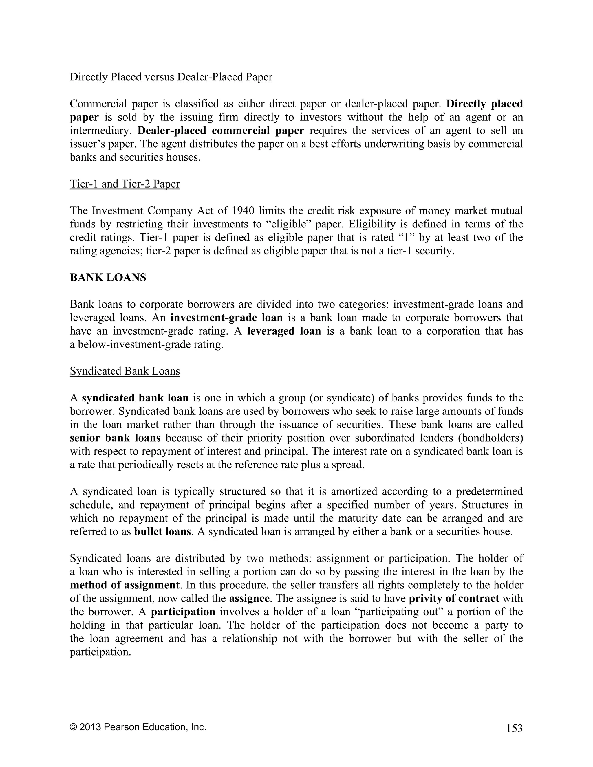 © 2013 Pearson Education, Inc. 153
Directly Placed versus Dealer-Placed Paper
Commercial paper is classified as either direct paper or dealer-placed paper. Directly placed
paper is sold by the issuing firm directly to investors without the help of an agent or an
intermediary. Dealer-placed commercial paper requires the services of an agent to sell an
issuer’s paper. The agent distributes the paper on a best efforts underwriting basis by commercial
banks and securities houses.
Tier-1 and Tier-2 Paper
The Investment Company Act of 1940 limits the credit risk exposure of money market mutual
funds by restricting their investments to “eligible” paper. Eligibility is defined in terms of the
credit ratings. Tier-1 paper is defined as eligible paper that is rated “1” by at least two of the
rating agencies; tier-2 paper is defined as eligible paper that is not a tier-1 security.
BANK LOANS
Bank loans to corporate borrowers are divided into two categories: investment-grade loans and
leveraged loans. An investment-grade loan is a bank loan made to corporate borrowers that
have an investment-grade rating. A leveraged loan is a bank loan to a corporation that has
a below-investment-grade rating.
Syndicated Bank Loans
A syndicated bank loan is one in which a group (or syndicate) of banks provides funds to the
borrower. Syndicated bank loans are used by borrowers who seek to raise large amounts of funds
in the loan market rather than through the issuance of securities. These bank loans are called
senior bank loans because of their priority position over subordinated lenders (bondholders)
with respect to repayment of interest and principal. The interest rate on a syndicated bank loan is
a rate that periodically resets at the reference rate plus a spread.
A syndicated loan is typically structured so that it is amortized according to a predetermined
schedule, and repayment of principal begins after a specified number of years. Structures in
which no repayment of the principal is made until the maturity date can be arranged and are
referred to as bullet loans. A syndicated loan is arranged by either a bank or a securities house.
Syndicated loans are distributed by two methods: assignment or participation. The holder of
a loan who is interested in selling a portion can do so by passing the interest in the loan by the
method of assignment. In this procedure, the seller transfers all rights completely to the holder
of the assignment, now called the assignee. The assignee is said to have privity of contract with
the borrower. A participation involves a holder of a loan “participating out” a portion of the
holding in that particular loan. The holder of the participation does not become a party to
the loan agreement and has a relationship not with the borrower but with the seller of the
participation.
 