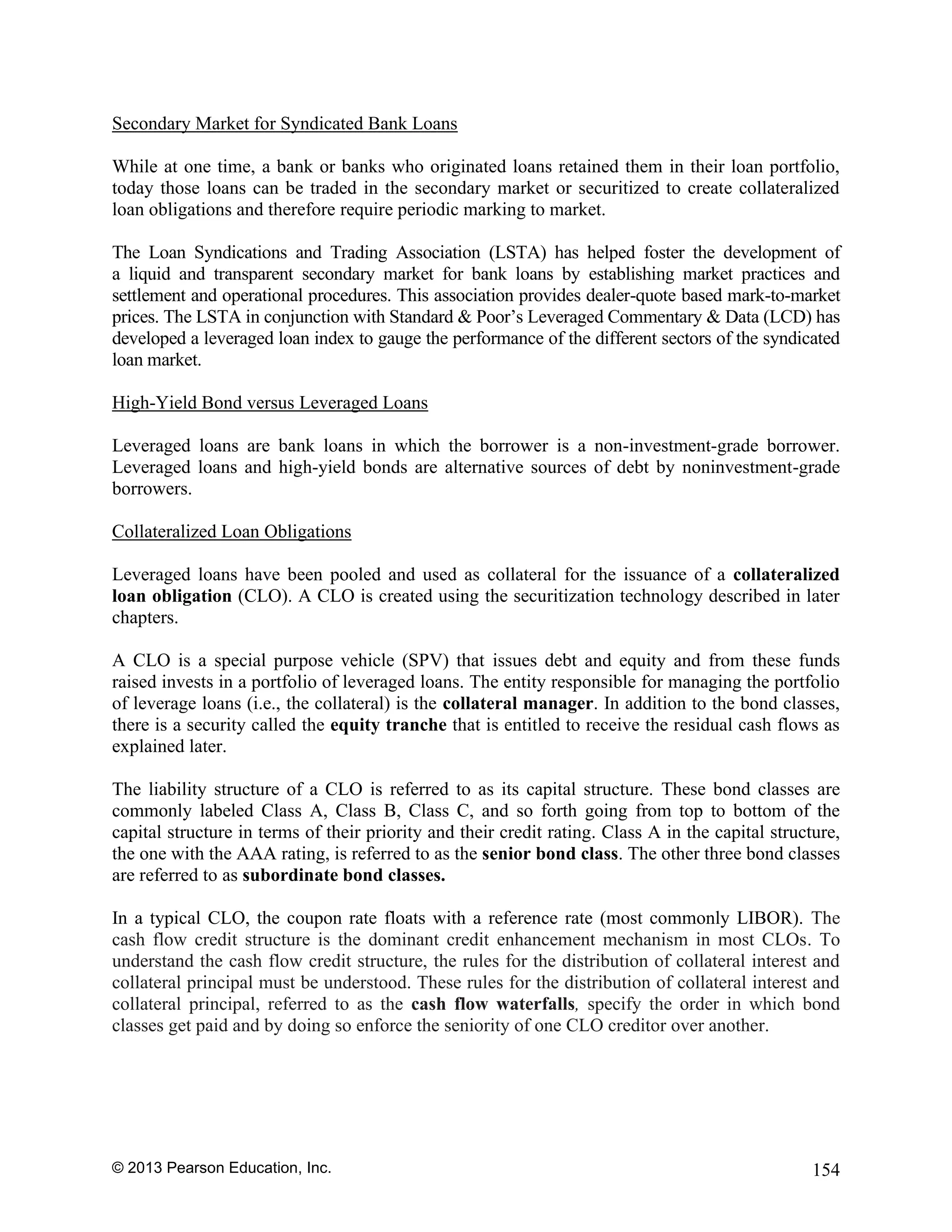 © 2013 Pearson Education, Inc. 154
Secondary Market for Syndicated Bank Loans
While at one time, a bank or banks who originated loans retained them in their loan portfolio,
today those loans can be traded in the secondary market or securitized to create collateralized
loan obligations and therefore require periodic marking to market.
The Loan Syndications and Trading Association (LSTA) has helped foster the development of
a liquid and transparent secondary market for bank loans by establishing market practices and
settlement and operational procedures. This association provides dealer-quote based mark-to-market
prices. The LSTA in conjunction with Standard & Poor’s Leveraged Commentary & Data (LCD) has
developed a leveraged loan index to gauge the performance of the different sectors of the syndicated
loan market.
High-Yield Bond versus Leveraged Loans
Leveraged loans are bank loans in which the borrower is a non-investment-grade borrower.
Leveraged loans and high-yield bonds are alternative sources of debt by noninvestment-grade
borrowers.
Collateralized Loan Obligations
Leveraged loans have been pooled and used as collateral for the issuance of a collateralized
loan obligation (CLO). A CLO is created using the securitization technology described in later
chapters.
A CLO is a special purpose vehicle (SPV) that issues debt and equity and from these funds
raised invests in a portfolio of leveraged loans. The entity responsible for managing the portfolio
of leverage loans (i.e., the collateral) is the collateral manager. In addition to the bond classes,
there is a security called the equity tranche that is entitled to receive the residual cash flows as
explained later.
The liability structure of a CLO is referred to as its capital structure. These bond classes are
commonly labeled Class A, Class B, Class C, and so forth going from top to bottom of the
capital structure in terms of their priority and their credit rating. Class A in the capital structure,
the one with the AAA rating, is referred to as the senior bond class. The other three bond classes
are referred to as subordinate bond classes.
In a typical CLO, the coupon rate floats with a reference rate (most commonly LIBOR). The
cash flow credit structure is the dominant credit enhancement mechanism in most CLOs. To
understand the cash flow credit structure, the rules for the distribution of collateral interest and
collateral principal must be understood. These rules for the distribution of collateral interest and
collateral principal, referred to as the cash flow waterfalls, specify the order in which bond
classes get paid and by doing so enforce the seniority of one CLO creditor over another.
 