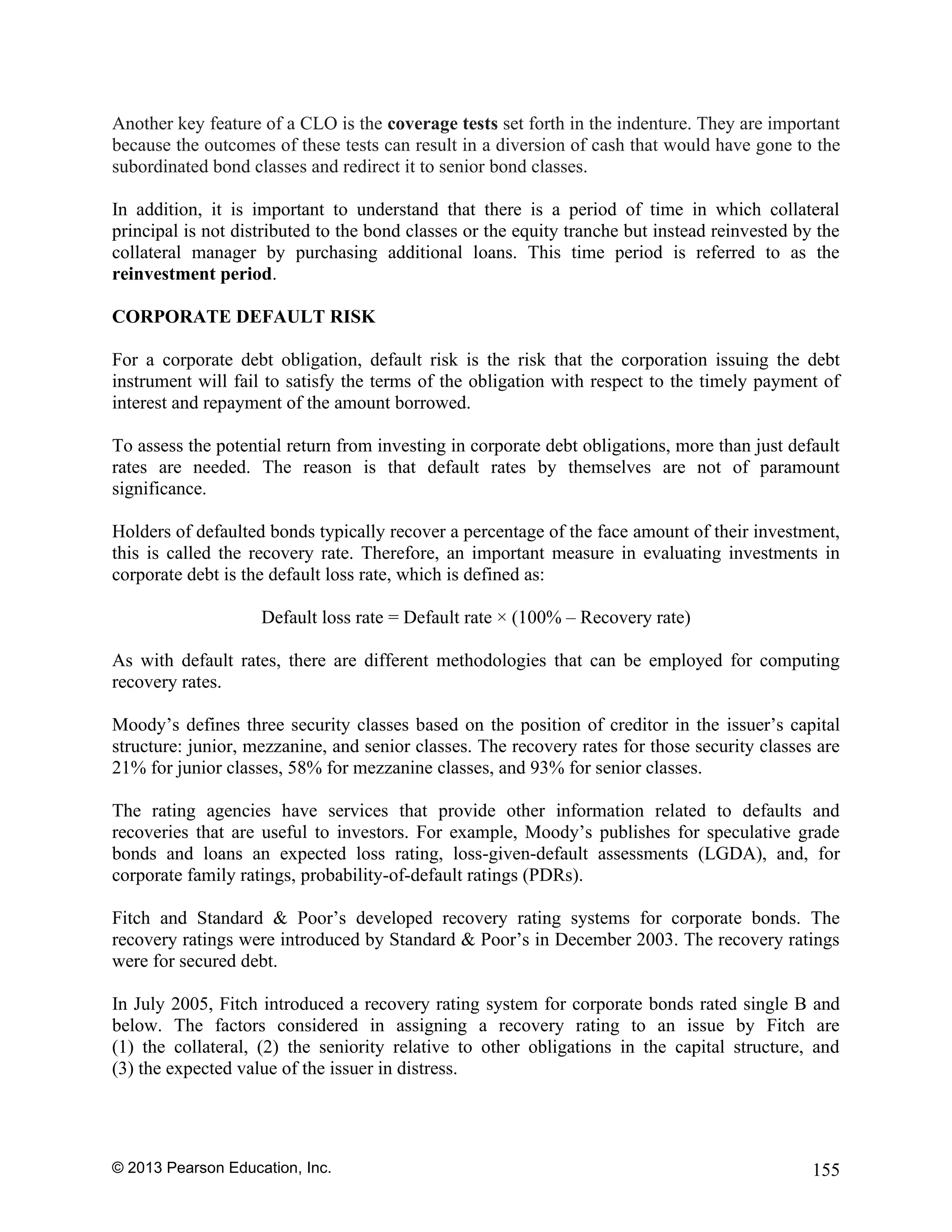 © 2013 Pearson Education, Inc. 155
Another key feature of a CLO is the coverage tests set forth in the indenture. They are important
because the outcomes of these tests can result in a diversion of cash that would have gone to the
subordinated bond classes and redirect it to senior bond classes.
In addition, it is important to understand that there is a period of time in which collateral
principal is not distributed to the bond classes or the equity tranche but instead reinvested by the
collateral manager by purchasing additional loans. This time period is referred to as the
reinvestment period.
CORPORATE DEFAULT RISK
For a corporate debt obligation, default risk is the risk that the corporation issuing the debt
instrument will fail to satisfy the terms of the obligation with respect to the timely payment of
interest and repayment of the amount borrowed.
To assess the potential return from investing in corporate debt obligations, more than just default
rates are needed. The reason is that default rates by themselves are not of paramount
significance.
Holders of defaulted bonds typically recover a percentage of the face amount of their investment,
this is called the recovery rate. Therefore, an important measure in evaluating investments in
corporate debt is the default loss rate, which is defined as:
Default loss rate = Default rate × (100% – Recovery rate)
As with default rates, there are different methodologies that can be employed for computing
recovery rates.
Moody’s defines three security classes based on the position of creditor in the issuer’s capital
structure: junior, mezzanine, and senior classes. The recovery rates for those security classes are
21% for junior classes, 58% for mezzanine classes, and 93% for senior classes.
The rating agencies have services that provide other information related to defaults and
recoveries that are useful to investors. For example, Moody’s publishes for speculative grade
bonds and loans an expected loss rating, loss-given-default assessments (LGDA), and, for
corporate family ratings, probability-of-default ratings (PDRs).
Fitch and Standard & Poor’s developed recovery rating systems for corporate bonds. The
recovery ratings were introduced by Standard & Poor’s in December 2003. The recovery ratings
were for secured debt.
In July 2005, Fitch introduced a recovery rating system for corporate bonds rated single B and
below. The factors considered in assigning a recovery rating to an issue by Fitch are
(1) the collateral, (2) the seniority relative to other obligations in the capital structure, and
(3) the expected value of the issuer in distress.
 