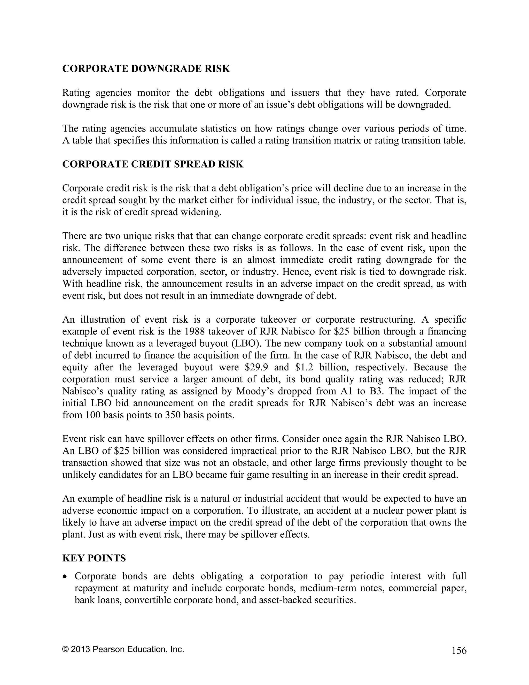 © 2013 Pearson Education, Inc. 156
CORPORATE DOWNGRADE RISK
Rating agencies monitor the debt obligations and issuers that they have rated. Corporate
downgrade risk is the risk that one or more of an issue’s debt obligations will be downgraded.
The rating agencies accumulate statistics on how ratings change over various periods of time.
A table that specifies this information is called a rating transition matrix or rating transition table.
CORPORATE CREDIT SPREAD RISK
Corporate credit risk is the risk that a debt obligation’s price will decline due to an increase in the
credit spread sought by the market either for individual issue, the industry, or the sector. That is,
it is the risk of credit spread widening.
There are two unique risks that that can change corporate credit spreads: event risk and headline
risk. The difference between these two risks is as follows. In the case of event risk, upon the
announcement of some event there is an almost immediate credit rating downgrade for the
adversely impacted corporation, sector, or industry. Hence, event risk is tied to downgrade risk.
With headline risk, the announcement results in an adverse impact on the credit spread, as with
event risk, but does not result in an immediate downgrade of debt.
An illustration of event risk is a corporate takeover or corporate restructuring. A specific
example of event risk is the 1988 takeover of RJR Nabisco for $25 billion through a financing
technique known as a leveraged buyout (LBO). The new company took on a substantial amount
of debt incurred to finance the acquisition of the firm. In the case of RJR Nabisco, the debt and
equity after the leveraged buyout were $29.9 and $1.2 billion, respectively. Because the
corporation must service a larger amount of debt, its bond quality rating was reduced; RJR
Nabisco’s quality rating as assigned by Moody’s dropped from A1 to B3. The impact of the
initial LBO bid announcement on the credit spreads for RJR Nabisco’s debt was an increase
from 100 basis points to 350 basis points.
Event risk can have spillover effects on other firms. Consider once again the RJR Nabisco LBO.
An LBO of $25 billion was considered impractical prior to the RJR Nabisco LBO, but the RJR
transaction showed that size was not an obstacle, and other large firms previously thought to be
unlikely candidates for an LBO became fair game resulting in an increase in their credit spread.
An example of headline risk is a natural or industrial accident that would be expected to have an
adverse economic impact on a corporation. To illustrate, an accident at a nuclear power plant is
likely to have an adverse impact on the credit spread of the debt of the corporation that owns the
plant. Just as with event risk, there may be spillover effects.
KEY POINTS
• Corporate bonds are debts obligating a corporation to pay periodic interest with full
repayment at maturity and include corporate bonds, medium-term notes, commercial paper,
bank loans, convertible corporate bond, and asset-backed securities.
 