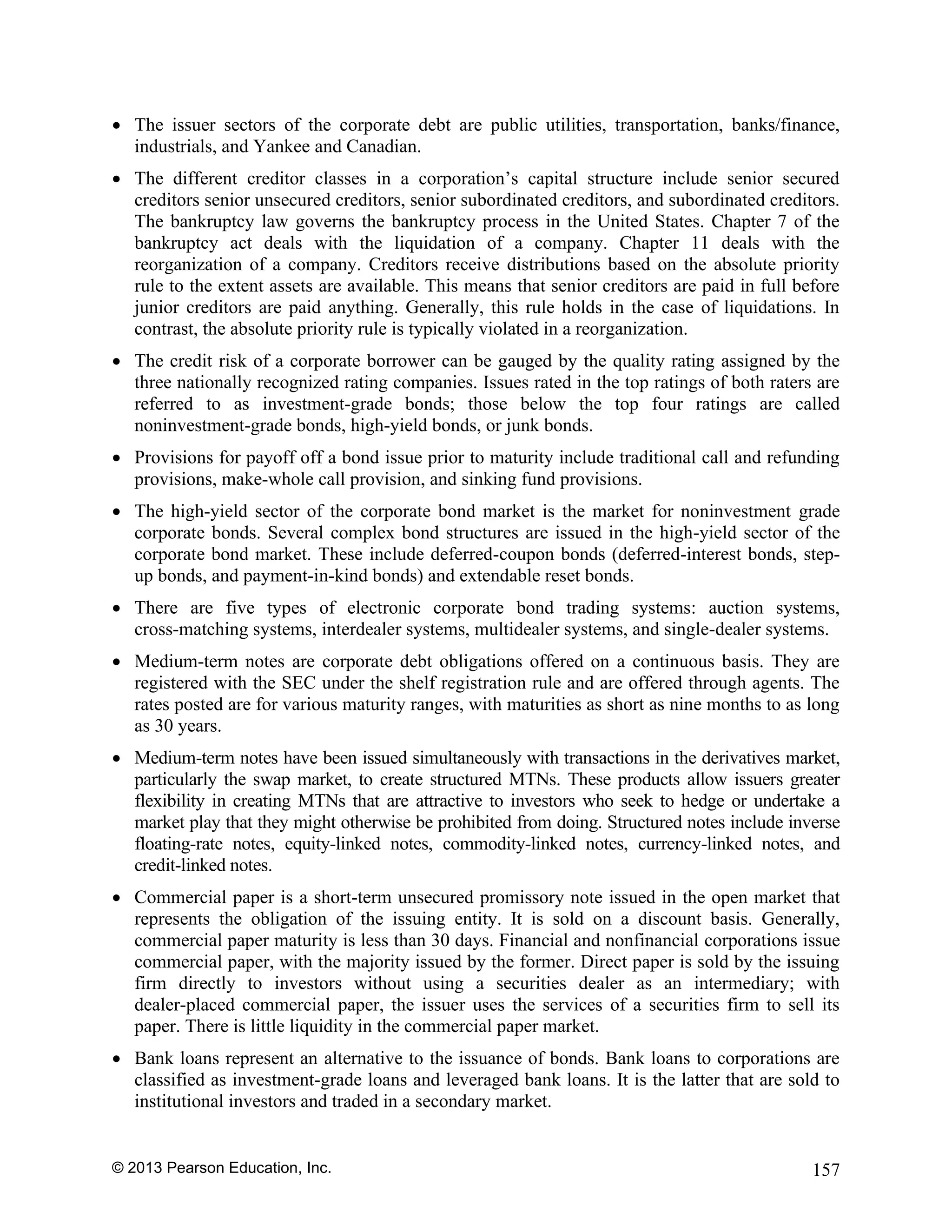 © 2013 Pearson Education, Inc. 157
• The issuer sectors of the corporate debt are public utilities, transportation, banks/finance,
industrials, and Yankee and Canadian.
• The different creditor classes in a corporation’s capital structure include senior secured
creditors senior unsecured creditors, senior subordinated creditors, and subordinated creditors.
The bankruptcy law governs the bankruptcy process in the United States. Chapter 7 of the
bankruptcy act deals with the liquidation of a company. Chapter 11 deals with the
reorganization of a company. Creditors receive distributions based on the absolute priority
rule to the extent assets are available. This means that senior creditors are paid in full before
junior creditors are paid anything. Generally, this rule holds in the case of liquidations. In
contrast, the absolute priority rule is typically violated in a reorganization.
• The credit risk of a corporate borrower can be gauged by the quality rating assigned by the
three nationally recognized rating companies. Issues rated in the top ratings of both raters are
referred to as investment-grade bonds; those below the top four ratings are called
noninvestment-grade bonds, high-yield bonds, or junk bonds.
• Provisions for payoff off a bond issue prior to maturity include traditional call and refunding
provisions, make-whole call provision, and sinking fund provisions.
• The high-yield sector of the corporate bond market is the market for noninvestment grade
corporate bonds. Several complex bond structures are issued in the high-yield sector of the
corporate bond market. These include deferred-coupon bonds (deferred-interest bonds, step-
up bonds, and payment-in-kind bonds) and extendable reset bonds.
• There are five types of electronic corporate bond trading systems: auction systems,
cross-matching systems, interdealer systems, multidealer systems, and single-dealer systems.
• Medium-term notes are corporate debt obligations offered on a continuous basis. They are
registered with the SEC under the shelf registration rule and are offered through agents. The
rates posted are for various maturity ranges, with maturities as short as nine months to as long
as 30 years.
• Medium-term notes have been issued simultaneously with transactions in the derivatives market,
particularly the swap market, to create structured MTNs. These products allow issuers greater
flexibility in creating MTNs that are attractive to investors who seek to hedge or undertake a
market play that they might otherwise be prohibited from doing. Structured notes include inverse
floating-rate notes, equity-linked notes, commodity-linked notes, currency-linked notes, and
credit-linked notes.
• Commercial paper is a short-term unsecured promissory note issued in the open market that
represents the obligation of the issuing entity. It is sold on a discount basis. Generally,
commercial paper maturity is less than 30 days. Financial and nonfinancial corporations issue
commercial paper, with the majority issued by the former. Direct paper is sold by the issuing
firm directly to investors without using a securities dealer as an intermediary; with
dealer-placed commercial paper, the issuer uses the services of a securities firm to sell its
paper. There is little liquidity in the commercial paper market.
• Bank loans represent an alternative to the issuance of bonds. Bank loans to corporations are
classified as investment-grade loans and leveraged bank loans. It is the latter that are sold to
institutional investors and traded in a secondary market.
 