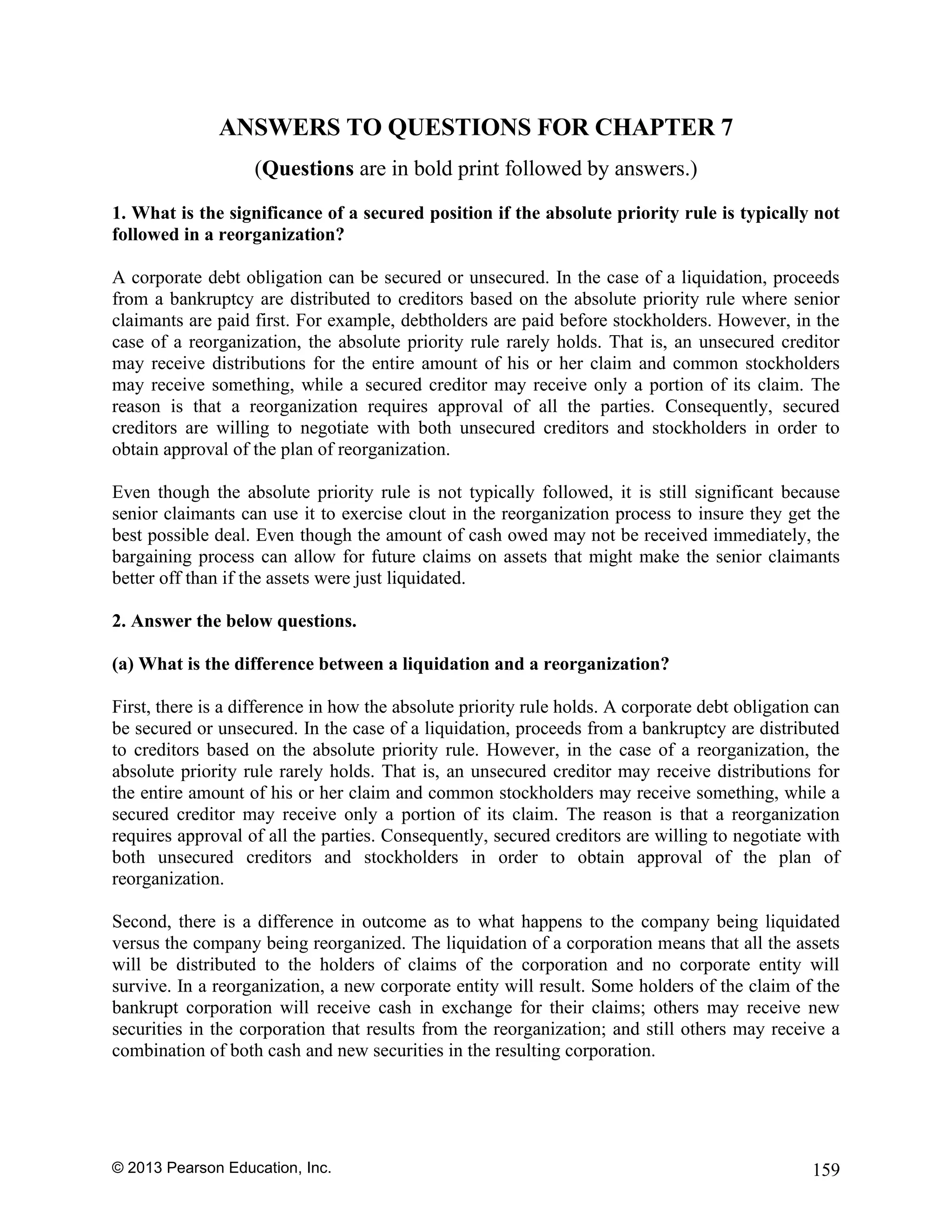 © 2013 Pearson Education, Inc. 159
ANSWERS TO QUESTIONS FOR CHAPTER 7
(Questions are in bold print followed by answers.)
1. What is the significance of a secured position if the absolute priority rule is typically not
followed in a reorganization?
A corporate debt obligation can be secured or unsecured. In the case of a liquidation, proceeds
from a bankruptcy are distributed to creditors based on the absolute priority rule where senior
claimants are paid first. For example, debtholders are paid before stockholders. However, in the
case of a reorganization, the absolute priority rule rarely holds. That is, an unsecured creditor
may receive distributions for the entire amount of his or her claim and common stockholders
may receive something, while a secured creditor may receive only a portion of its claim. The
reason is that a reorganization requires approval of all the parties. Consequently, secured
creditors are willing to negotiate with both unsecured creditors and stockholders in order to
obtain approval of the plan of reorganization.
Even though the absolute priority rule is not typically followed, it is still significant because
senior claimants can use it to exercise clout in the reorganization process to insure they get the
best possible deal. Even though the amount of cash owed may not be received immediately, the
bargaining process can allow for future claims on assets that might make the senior claimants
better off than if the assets were just liquidated.
2. Answer the below questions.
(a) What is the difference between a liquidation and a reorganization?
First, there is a difference in how the absolute priority rule holds. A corporate debt obligation can
be secured or unsecured. In the case of a liquidation, proceeds from a bankruptcy are distributed
to creditors based on the absolute priority rule. However, in the case of a reorganization, the
absolute priority rule rarely holds. That is, an unsecured creditor may receive distributions for
the entire amount of his or her claim and common stockholders may receive something, while a
secured creditor may receive only a portion of its claim. The reason is that a reorganization
requires approval of all the parties. Consequently, secured creditors are willing to negotiate with
both unsecured creditors and stockholders in order to obtain approval of the plan of
reorganization.
Second, there is a difference in outcome as to what happens to the company being liquidated
versus the company being reorganized. The liquidation of a corporation means that all the assets
will be distributed to the holders of claims of the corporation and no corporate entity will
survive. In a reorganization, a new corporate entity will result. Some holders of the claim of the
bankrupt corporation will receive cash in exchange for their claims; others may receive new
securities in the corporation that results from the reorganization; and still others may receive a
combination of both cash and new securities in the resulting corporation.
 
