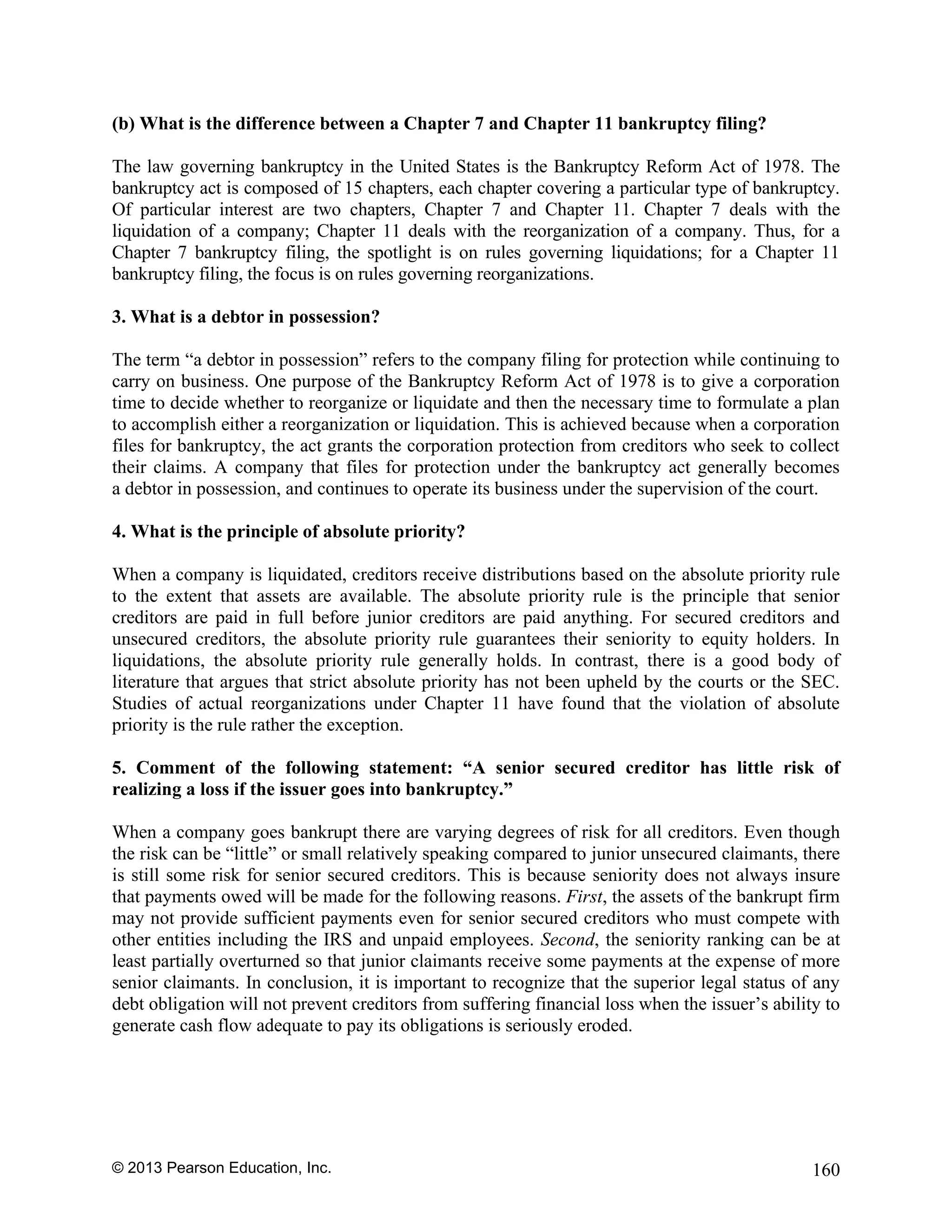 © 2013 Pearson Education, Inc. 160
(b) What is the difference between a Chapter 7 and Chapter 11 bankruptcy filing?
The law governing bankruptcy in the United States is the Bankruptcy Reform Act of 1978. The
bankruptcy act is composed of 15 chapters, each chapter covering a particular type of bankruptcy.
Of particular interest are two chapters, Chapter 7 and Chapter 11. Chapter 7 deals with the
liquidation of a company; Chapter 11 deals with the reorganization of a company. Thus, for a
Chapter 7 bankruptcy filing, the spotlight is on rules governing liquidations; for a Chapter 11
bankruptcy filing, the focus is on rules governing reorganizations.
3. What is a debtor in possession?
The term “a debtor in possession” refers to the company filing for protection while continuing to
carry on business. One purpose of the Bankruptcy Reform Act of 1978 is to give a corporation
time to decide whether to reorganize or liquidate and then the necessary time to formulate a plan
to accomplish either a reorganization or liquidation. This is achieved because when a corporation
files for bankruptcy, the act grants the corporation protection from creditors who seek to collect
their claims. A company that files for protection under the bankruptcy act generally becomes
a debtor in possession, and continues to operate its business under the supervision of the court.
4. What is the principle of absolute priority?
When a company is liquidated, creditors receive distributions based on the absolute priority rule
to the extent that assets are available. The absolute priority rule is the principle that senior
creditors are paid in full before junior creditors are paid anything. For secured creditors and
unsecured creditors, the absolute priority rule guarantees their seniority to equity holders. In
liquidations, the absolute priority rule generally holds. In contrast, there is a good body of
literature that argues that strict absolute priority has not been upheld by the courts or the SEC.
Studies of actual reorganizations under Chapter 11 have found that the violation of absolute
priority is the rule rather the exception.
5. Comment of the following statement: “A senior secured creditor has little risk of
realizing a loss if the issuer goes into bankruptcy.”
When a company goes bankrupt there are varying degrees of risk for all creditors. Even though
the risk can be “little” or small relatively speaking compared to junior unsecured claimants, there
is still some risk for senior secured creditors. This is because seniority does not always insure
that payments owed will be made for the following reasons. First, the assets of the bankrupt firm
may not provide sufficient payments even for senior secured creditors who must compete with
other entities including the IRS and unpaid employees. Second, the seniority ranking can be at
least partially overturned so that junior claimants receive some payments at the expense of more
senior claimants. In conclusion, it is important to recognize that the superior legal status of any
debt obligation will not prevent creditors from suffering financial loss when the issuer’s ability to
generate cash flow adequate to pay its obligations is seriously eroded.
 