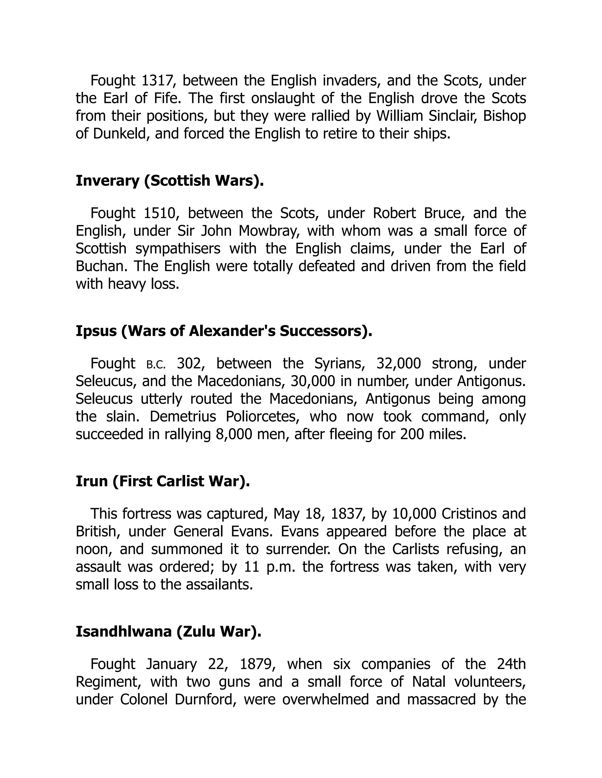Fought 1317, between the English invaders, and the Scots, under
the Earl of Fife. The first onslaught of the English drove the Scots
from their positions, but they were rallied by William Sinclair, Bishop
of Dunkeld, and forced the English to retire to their ships.
Inverary (Scottish Wars).
Fought 1510, between the Scots, under Robert Bruce, and the
English, under Sir John Mowbray, with whom was a small force of
Scottish sympathisers with the English claims, under the Earl of
Buchan. The English were totally defeated and driven from the field
with heavy loss.
Ipsus (Wars of Alexander's Successors).
Fought B.C. 302, between the Syrians, 32,000 strong, under
Seleucus, and the Macedonians, 30,000 in number, under Antigonus.
Seleucus utterly routed the Macedonians, Antigonus being among
the slain. Demetrius Poliorcetes, who now took command, only
succeeded in rallying 8,000 men, after fleeing for 200 miles.
Irun (First Carlist War).
This fortress was captured, May 18, 1837, by 10,000 Cristinos and
British, under General Evans. Evans appeared before the place at
noon, and summoned it to surrender. On the Carlists refusing, an
assault was ordered; by 11 p.m. the fortress was taken, with very
small loss to the assailants.
Isandhlwana (Zulu War).
Fought January 22, 1879, when six companies of the 24th
Regiment, with two guns and a small force of Natal volunteers,
under Colonel Durnford, were overwhelmed and massacred by the
 