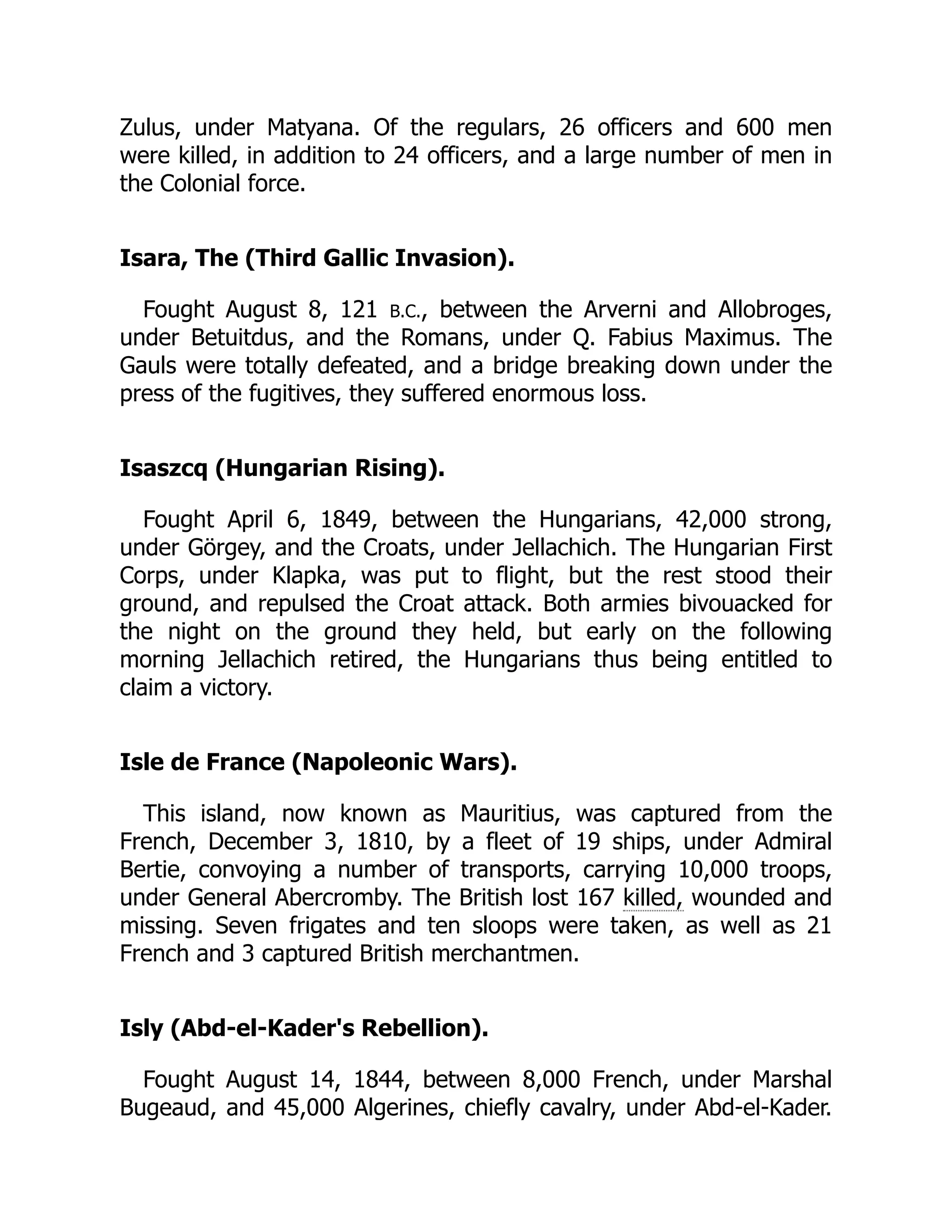 Zulus, under Matyana. Of the regulars, 26 officers and 600 men
were killed, in addition to 24 officers, and a large number of men in
the Colonial force.
Isara, The (Third Gallic Invasion).
Fought August 8, 121 B.C., between the Arverni and Allobroges,
under Betuitdus, and the Romans, under Q. Fabius Maximus. The
Gauls were totally defeated, and a bridge breaking down under the
press of the fugitives, they suffered enormous loss.
Isaszcq (Hungarian Rising).
Fought April 6, 1849, between the Hungarians, 42,000 strong,
under Görgey, and the Croats, under Jellachich. The Hungarian First
Corps, under Klapka, was put to flight, but the rest stood their
ground, and repulsed the Croat attack. Both armies bivouacked for
the night on the ground they held, but early on the following
morning Jellachich retired, the Hungarians thus being entitled to
claim a victory.
Isle de France (Napoleonic Wars).
This island, now known as Mauritius, was captured from the
French, December 3, 1810, by a fleet of 19 ships, under Admiral
Bertie, convoying a number of transports, carrying 10,000 troops,
under General Abercromby. The British lost 167 killed, wounded and
missing. Seven frigates and ten sloops were taken, as well as 21
French and 3 captured British merchantmen.
Isly (Abd-el-Kader's Rebellion).
Fought August 14, 1844, between 8,000 French, under Marshal
Bugeaud, and 45,000 Algerines, chiefly cavalry, under Abd-el-Kader.
 