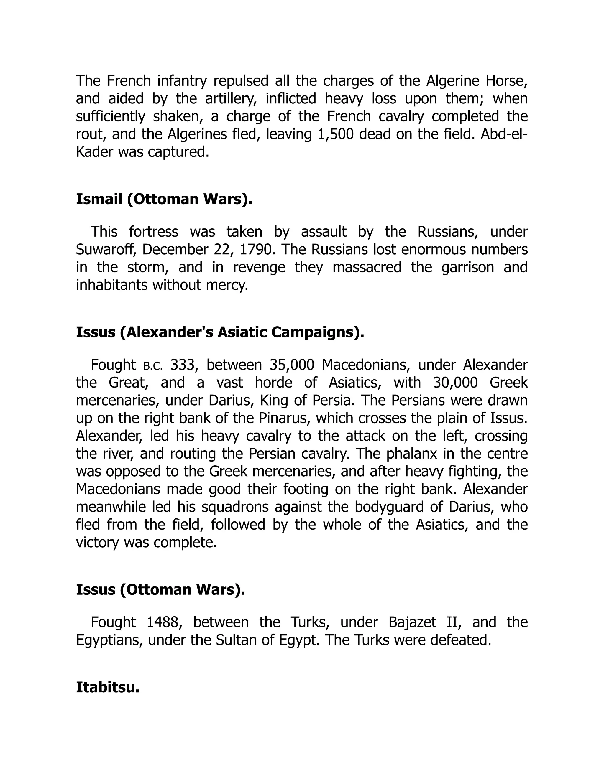 The French infantry repulsed all the charges of the Algerine Horse,
and aided by the artillery, inflicted heavy loss upon them; when
sufficiently shaken, a charge of the French cavalry completed the
rout, and the Algerines fled, leaving 1,500 dead on the field. Abd-el-
Kader was captured.
Ismail (Ottoman Wars).
This fortress was taken by assault by the Russians, under
Suwaroff, December 22, 1790. The Russians lost enormous numbers
in the storm, and in revenge they massacred the garrison and
inhabitants without mercy.
Issus (Alexander's Asiatic Campaigns).
Fought B.C. 333, between 35,000 Macedonians, under Alexander
the Great, and a vast horde of Asiatics, with 30,000 Greek
mercenaries, under Darius, King of Persia. The Persians were drawn
up on the right bank of the Pinarus, which crosses the plain of Issus.
Alexander, led his heavy cavalry to the attack on the left, crossing
the river, and routing the Persian cavalry. The phalanx in the centre
was opposed to the Greek mercenaries, and after heavy fighting, the
Macedonians made good their footing on the right bank. Alexander
meanwhile led his squadrons against the bodyguard of Darius, who
fled from the field, followed by the whole of the Asiatics, and the
victory was complete.
Issus (Ottoman Wars).
Fought 1488, between the Turks, under Bajazet II, and the
Egyptians, under the Sultan of Egypt. The Turks were defeated.
Itabitsu.
 