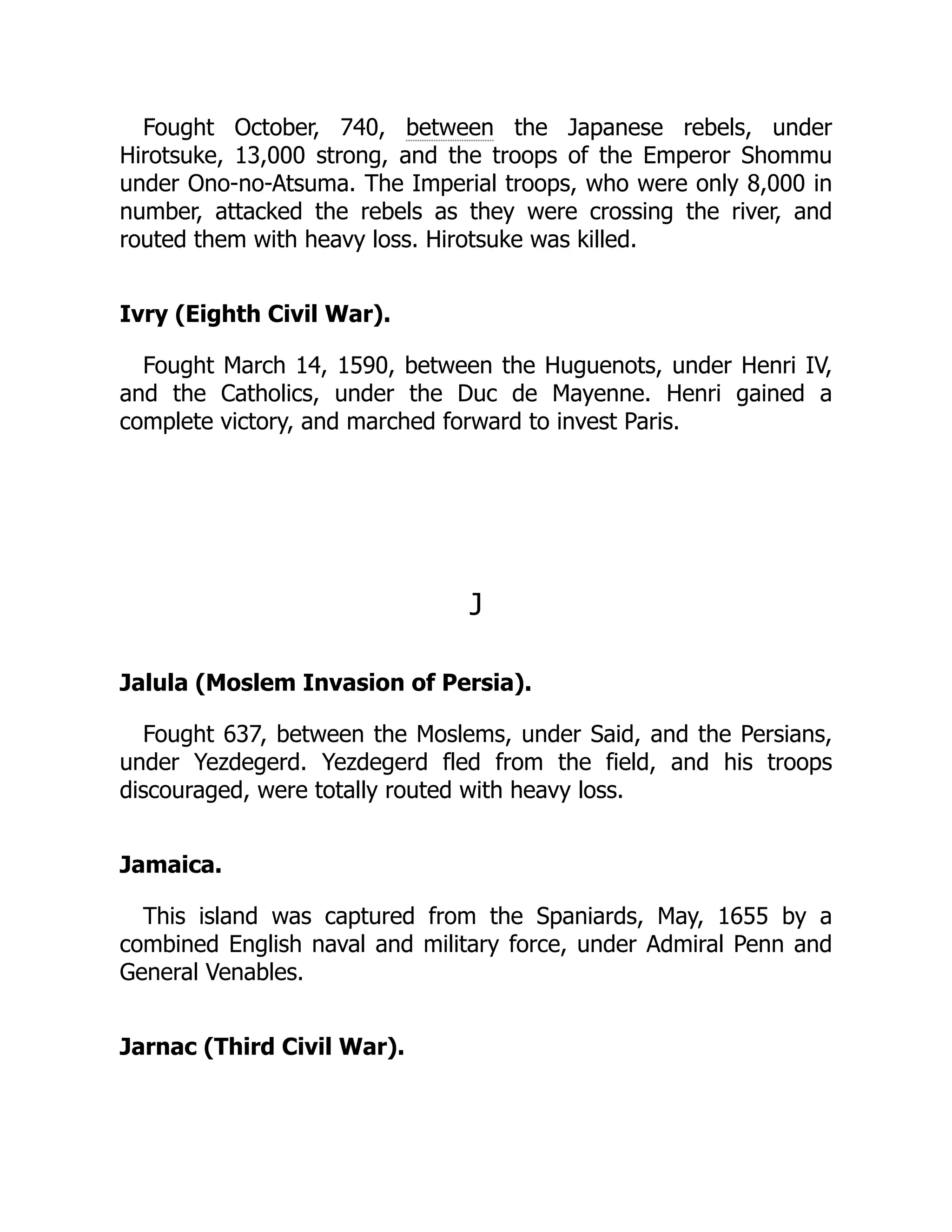 Fought October, 740, between the Japanese rebels, under
Hirotsuke, 13,000 strong, and the troops of the Emperor Shommu
under Ono-no-Atsuma. The Imperial troops, who were only 8,000 in
number, attacked the rebels as they were crossing the river, and
routed them with heavy loss. Hirotsuke was killed.
Ivry (Eighth Civil War).
Fought March 14, 1590, between the Huguenots, under Henri IV,
and the Catholics, under the Duc de Mayenne. Henri gained a
complete victory, and marched forward to invest Paris.
J
Jalula (Moslem Invasion of Persia).
Fought 637, between the Moslems, under Said, and the Persians,
under Yezdegerd. Yezdegerd fled from the field, and his troops
discouraged, were totally routed with heavy loss.
Jamaica.
This island was captured from the Spaniards, May, 1655 by a
combined English naval and military force, under Admiral Penn and
General Venables.
Jarnac (Third Civil War).
 