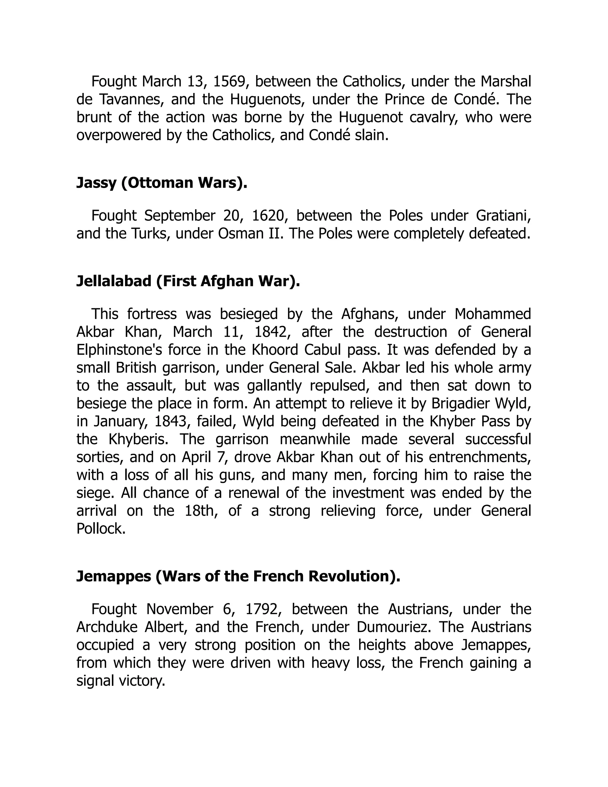 Fought March 13, 1569, between the Catholics, under the Marshal
de Tavannes, and the Huguenots, under the Prince de Condé. The
brunt of the action was borne by the Huguenot cavalry, who were
overpowered by the Catholics, and Condé slain.
Jassy (Ottoman Wars).
Fought September 20, 1620, between the Poles under Gratiani,
and the Turks, under Osman II. The Poles were completely defeated.
Jellalabad (First Afghan War).
This fortress was besieged by the Afghans, under Mohammed
Akbar Khan, March 11, 1842, after the destruction of General
Elphinstone's force in the Khoord Cabul pass. It was defended by a
small British garrison, under General Sale. Akbar led his whole army
to the assault, but was gallantly repulsed, and then sat down to
besiege the place in form. An attempt to relieve it by Brigadier Wyld,
in January, 1843, failed, Wyld being defeated in the Khyber Pass by
the Khyberis. The garrison meanwhile made several successful
sorties, and on April 7, drove Akbar Khan out of his entrenchments,
with a loss of all his guns, and many men, forcing him to raise the
siege. All chance of a renewal of the investment was ended by the
arrival on the 18th, of a strong relieving force, under General
Pollock.
Jemappes (Wars of the French Revolution).
Fought November 6, 1792, between the Austrians, under the
Archduke Albert, and the French, under Dumouriez. The Austrians
occupied a very strong position on the heights above Jemappes,
from which they were driven with heavy loss, the French gaining a
signal victory.
 