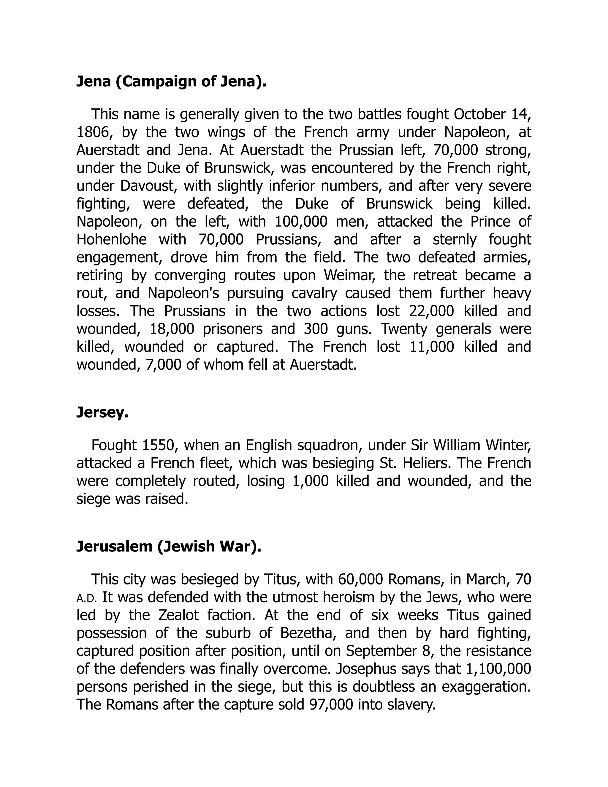 Jena (Campaign of Jena).
This name is generally given to the two battles fought October 14,
1806, by the two wings of the French army under Napoleon, at
Auerstadt and Jena. At Auerstadt the Prussian left, 70,000 strong,
under the Duke of Brunswick, was encountered by the French right,
under Davoust, with slightly inferior numbers, and after very severe
fighting, were defeated, the Duke of Brunswick being killed.
Napoleon, on the left, with 100,000 men, attacked the Prince of
Hohenlohe with 70,000 Prussians, and after a sternly fought
engagement, drove him from the field. The two defeated armies,
retiring by converging routes upon Weimar, the retreat became a
rout, and Napoleon's pursuing cavalry caused them further heavy
losses. The Prussians in the two actions lost 22,000 killed and
wounded, 18,000 prisoners and 300 guns. Twenty generals were
killed, wounded or captured. The French lost 11,000 killed and
wounded, 7,000 of whom fell at Auerstadt.
Jersey.
Fought 1550, when an English squadron, under Sir William Winter,
attacked a French fleet, which was besieging St. Heliers. The French
were completely routed, losing 1,000 killed and wounded, and the
siege was raised.
Jerusalem (Jewish War).
This city was besieged by Titus, with 60,000 Romans, in March, 70
A.D. It was defended with the utmost heroism by the Jews, who were
led by the Zealot faction. At the end of six weeks Titus gained
possession of the suburb of Bezetha, and then by hard fighting,
captured position after position, until on September 8, the resistance
of the defenders was finally overcome. Josephus says that 1,100,000
persons perished in the siege, but this is doubtless an exaggeration.
The Romans after the capture sold 97,000 into slavery.
 