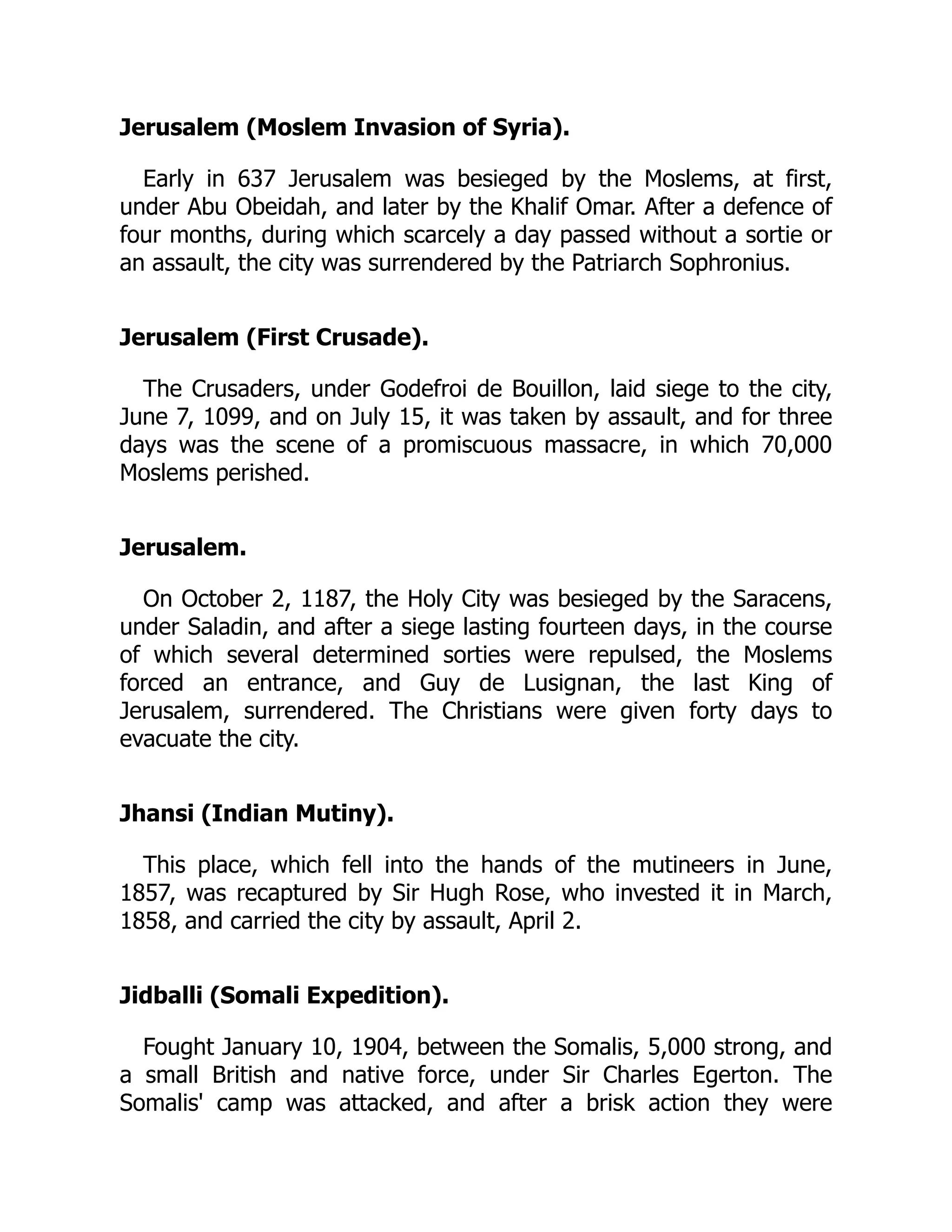 Jerusalem (Moslem Invasion of Syria).
Early in 637 Jerusalem was besieged by the Moslems, at first,
under Abu Obeidah, and later by the Khalif Omar. After a defence of
four months, during which scarcely a day passed without a sortie or
an assault, the city was surrendered by the Patriarch Sophronius.
Jerusalem (First Crusade).
The Crusaders, under Godefroi de Bouillon, laid siege to the city,
June 7, 1099, and on July 15, it was taken by assault, and for three
days was the scene of a promiscuous massacre, in which 70,000
Moslems perished.
Jerusalem.
On October 2, 1187, the Holy City was besieged by the Saracens,
under Saladin, and after a siege lasting fourteen days, in the course
of which several determined sorties were repulsed, the Moslems
forced an entrance, and Guy de Lusignan, the last King of
Jerusalem, surrendered. The Christians were given forty days to
evacuate the city.
Jhansi (Indian Mutiny).
This place, which fell into the hands of the mutineers in June,
1857, was recaptured by Sir Hugh Rose, who invested it in March,
1858, and carried the city by assault, April 2.
Jidballi (Somali Expedition).
Fought January 10, 1904, between the Somalis, 5,000 strong, and
a small British and native force, under Sir Charles Egerton. The
Somalis' camp was attacked, and after a brisk action they were
 
