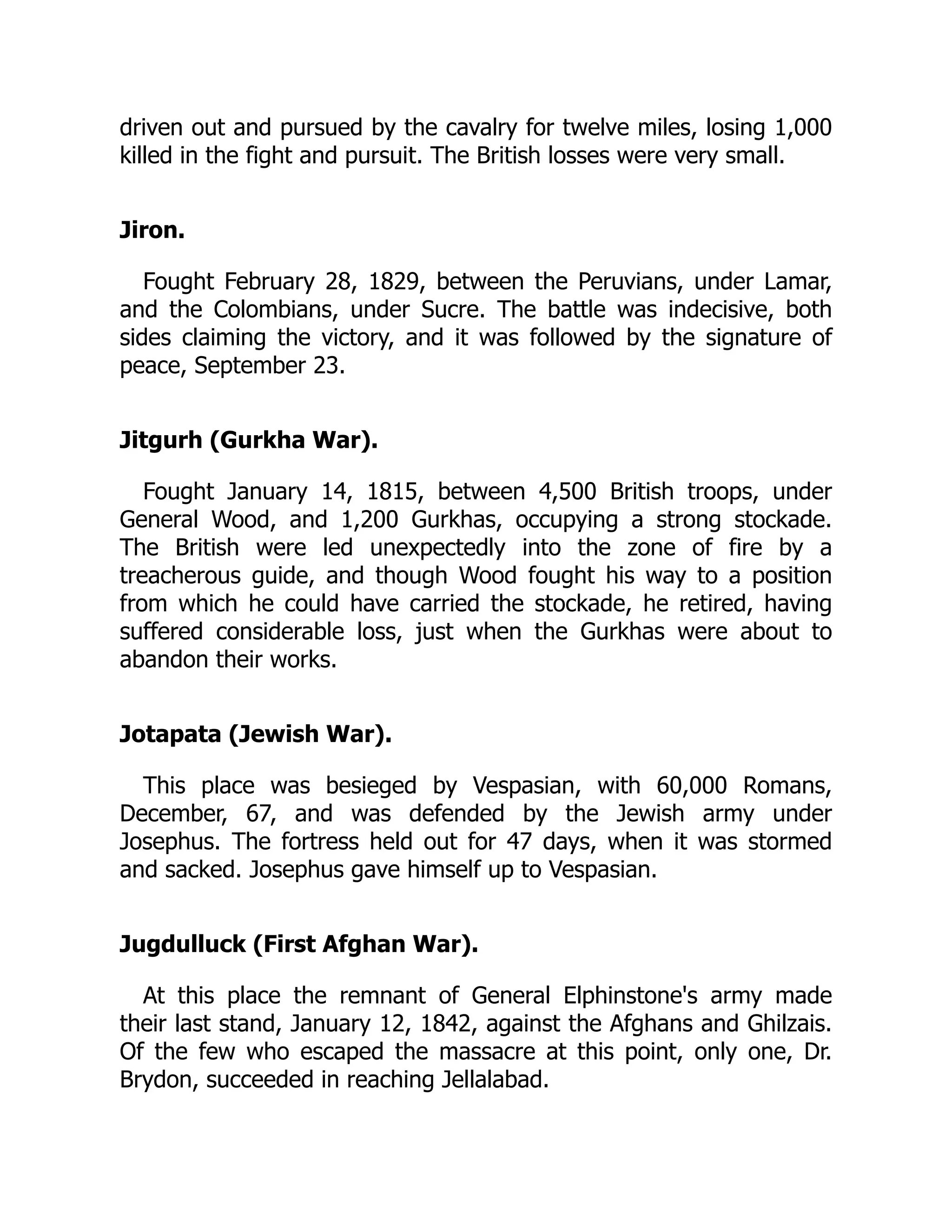 driven out and pursued by the cavalry for twelve miles, losing 1,000
killed in the fight and pursuit. The British losses were very small.
Jiron.
Fought February 28, 1829, between the Peruvians, under Lamar,
and the Colombians, under Sucre. The battle was indecisive, both
sides claiming the victory, and it was followed by the signature of
peace, September 23.
Jitgurh (Gurkha War).
Fought January 14, 1815, between 4,500 British troops, under
General Wood, and 1,200 Gurkhas, occupying a strong stockade.
The British were led unexpectedly into the zone of fire by a
treacherous guide, and though Wood fought his way to a position
from which he could have carried the stockade, he retired, having
suffered considerable loss, just when the Gurkhas were about to
abandon their works.
Jotapata (Jewish War).
This place was besieged by Vespasian, with 60,000 Romans,
December, 67, and was defended by the Jewish army under
Josephus. The fortress held out for 47 days, when it was stormed
and sacked. Josephus gave himself up to Vespasian.
Jugdulluck (First Afghan War).
At this place the remnant of General Elphinstone's army made
their last stand, January 12, 1842, against the Afghans and Ghilzais.
Of the few who escaped the massacre at this point, only one, Dr.
Brydon, succeeded in reaching Jellalabad.
 