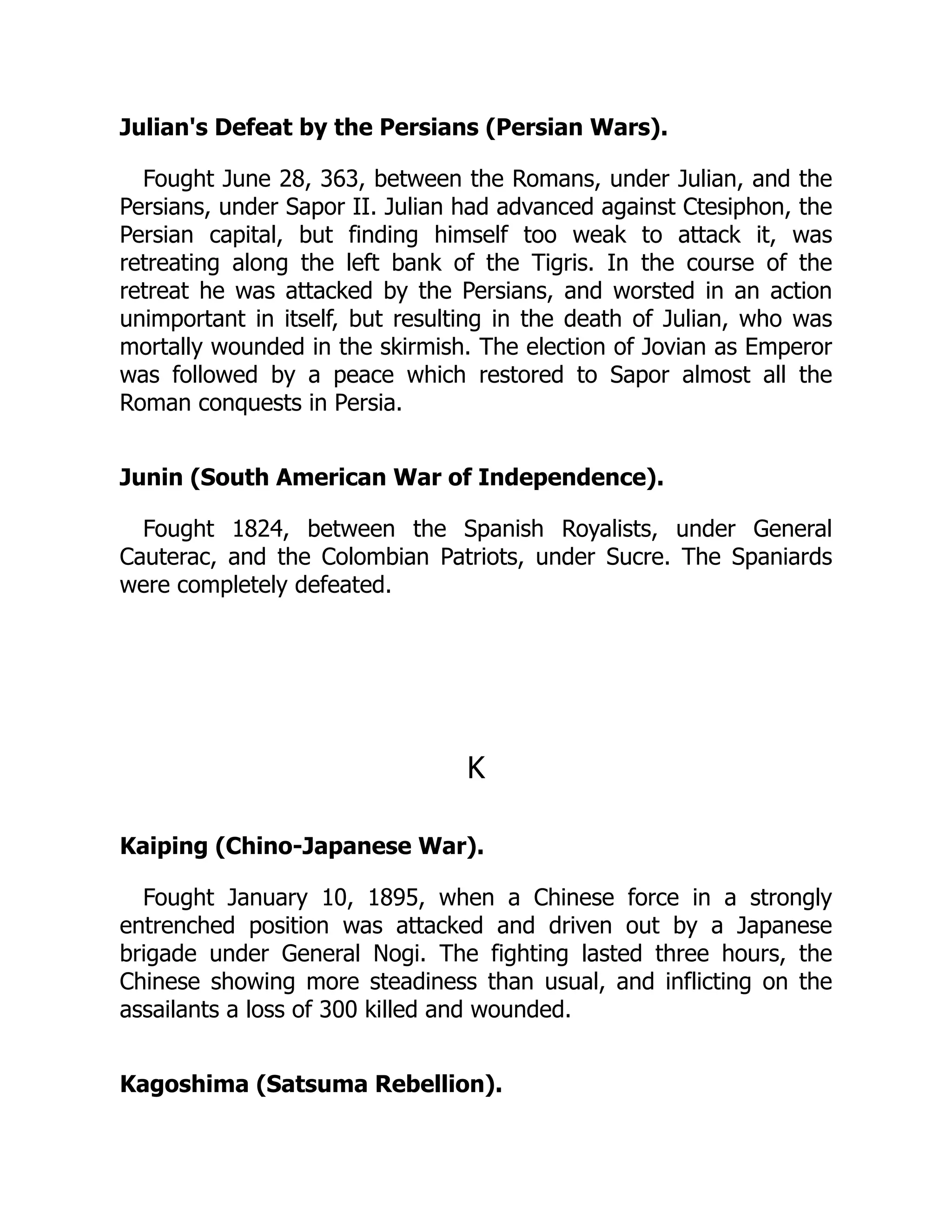 Julian's Defeat by the Persians (Persian Wars).
Fought June 28, 363, between the Romans, under Julian, and the
Persians, under Sapor II. Julian had advanced against Ctesiphon, the
Persian capital, but finding himself too weak to attack it, was
retreating along the left bank of the Tigris. In the course of the
retreat he was attacked by the Persians, and worsted in an action
unimportant in itself, but resulting in the death of Julian, who was
mortally wounded in the skirmish. The election of Jovian as Emperor
was followed by a peace which restored to Sapor almost all the
Roman conquests in Persia.
Junin (South American War of Independence).
Fought 1824, between the Spanish Royalists, under General
Cauterac, and the Colombian Patriots, under Sucre. The Spaniards
were completely defeated.
K
Kaiping (Chino-Japanese War).
Fought January 10, 1895, when a Chinese force in a strongly
entrenched position was attacked and driven out by a Japanese
brigade under General Nogi. The fighting lasted three hours, the
Chinese showing more steadiness than usual, and inflicting on the
assailants a loss of 300 killed and wounded.
Kagoshima (Satsuma Rebellion).
 