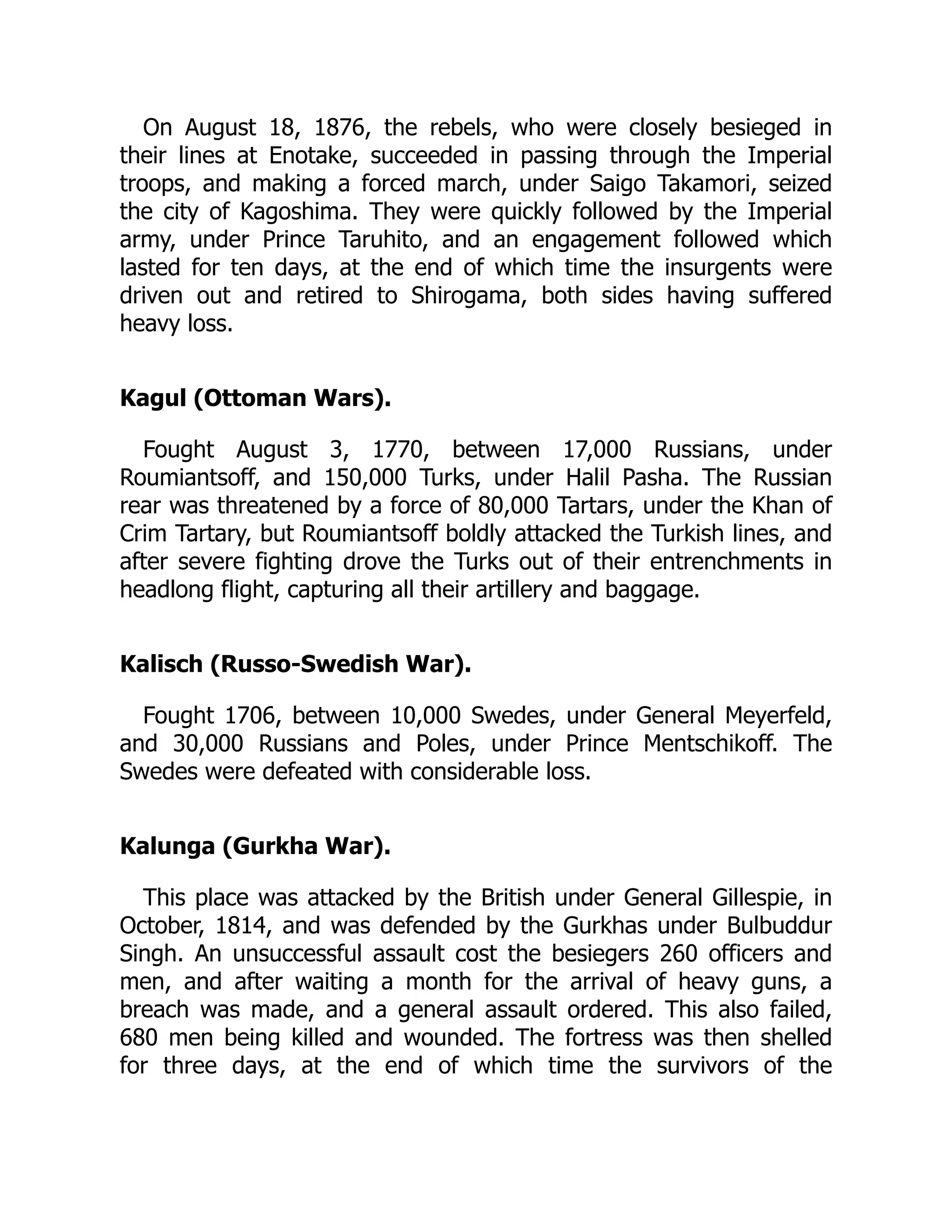 On August 18, 1876, the rebels, who were closely besieged in
their lines at Enotake, succeeded in passing through the Imperial
troops, and making a forced march, under Saigo Takamori, seized
the city of Kagoshima. They were quickly followed by the Imperial
army, under Prince Taruhito, and an engagement followed which
lasted for ten days, at the end of which time the insurgents were
driven out and retired to Shirogama, both sides having suffered
heavy loss.
Kagul (Ottoman Wars).
Fought August 3, 1770, between 17,000 Russians, under
Roumiantsoff, and 150,000 Turks, under Halil Pasha. The Russian
rear was threatened by a force of 80,000 Tartars, under the Khan of
Crim Tartary, but Roumiantsoff boldly attacked the Turkish lines, and
after severe fighting drove the Turks out of their entrenchments in
headlong flight, capturing all their artillery and baggage.
Kalisch (Russo-Swedish War).
Fought 1706, between 10,000 Swedes, under General Meyerfeld,
and 30,000 Russians and Poles, under Prince Mentschikoff. The
Swedes were defeated with considerable loss.
Kalunga (Gurkha War).
This place was attacked by the British under General Gillespie, in
October, 1814, and was defended by the Gurkhas under Bulbuddur
Singh. An unsuccessful assault cost the besiegers 260 officers and
men, and after waiting a month for the arrival of heavy guns, a
breach was made, and a general assault ordered. This also failed,
680 men being killed and wounded. The fortress was then shelled
for three days, at the end of which time the survivors of the
 