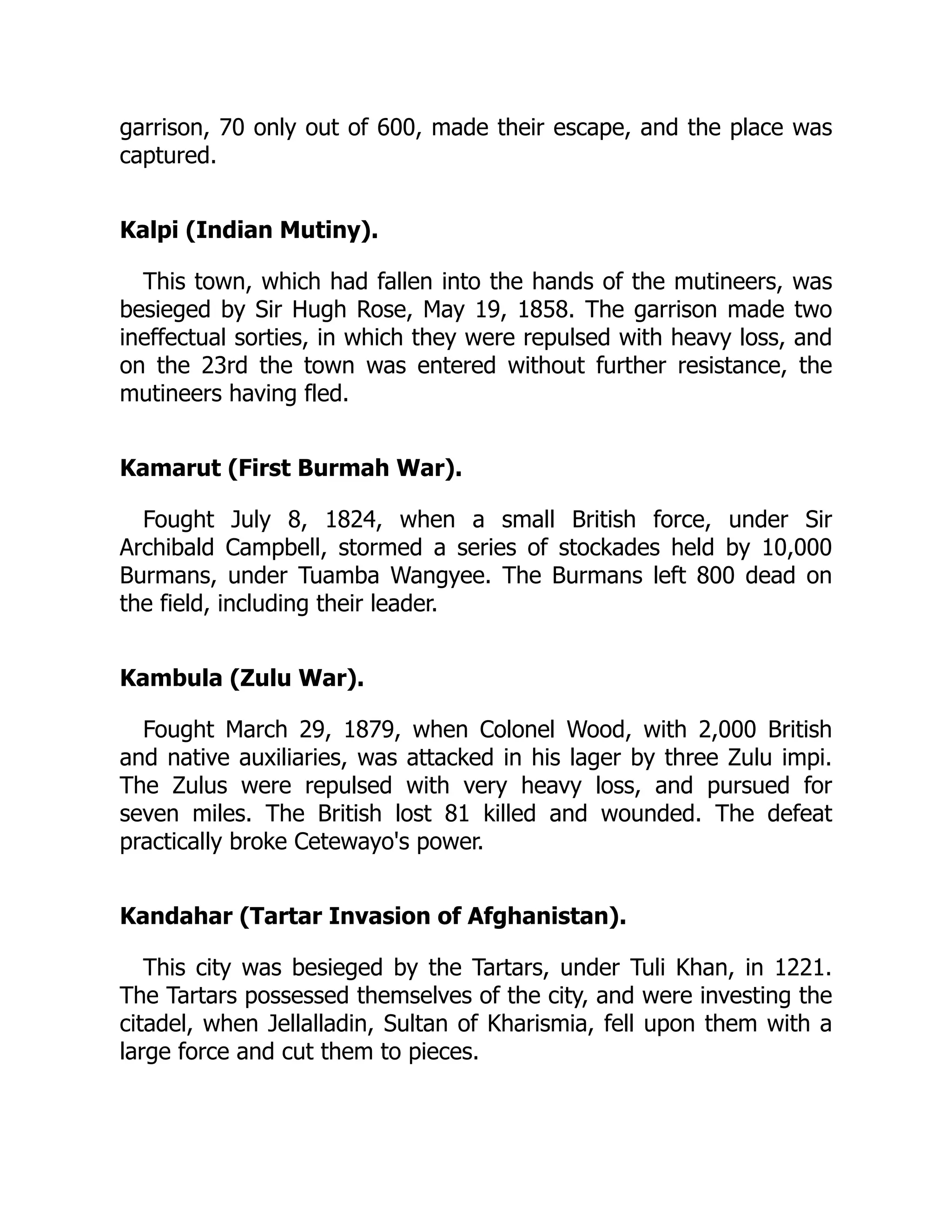 garrison, 70 only out of 600, made their escape, and the place was
captured.
Kalpi (Indian Mutiny).
This town, which had fallen into the hands of the mutineers, was
besieged by Sir Hugh Rose, May 19, 1858. The garrison made two
ineffectual sorties, in which they were repulsed with heavy loss, and
on the 23rd the town was entered without further resistance, the
mutineers having fled.
Kamarut (First Burmah War).
Fought July 8, 1824, when a small British force, under Sir
Archibald Campbell, stormed a series of stockades held by 10,000
Burmans, under Tuamba Wangyee. The Burmans left 800 dead on
the field, including their leader.
Kambula (Zulu War).
Fought March 29, 1879, when Colonel Wood, with 2,000 British
and native auxiliaries, was attacked in his lager by three Zulu impi.
The Zulus were repulsed with very heavy loss, and pursued for
seven miles. The British lost 81 killed and wounded. The defeat
practically broke Cetewayo's power.
Kandahar (Tartar Invasion of Afghanistan).
This city was besieged by the Tartars, under Tuli Khan, in 1221.
The Tartars possessed themselves of the city, and were investing the
citadel, when Jellalladin, Sultan of Kharismia, fell upon them with a
large force and cut them to pieces.
 
