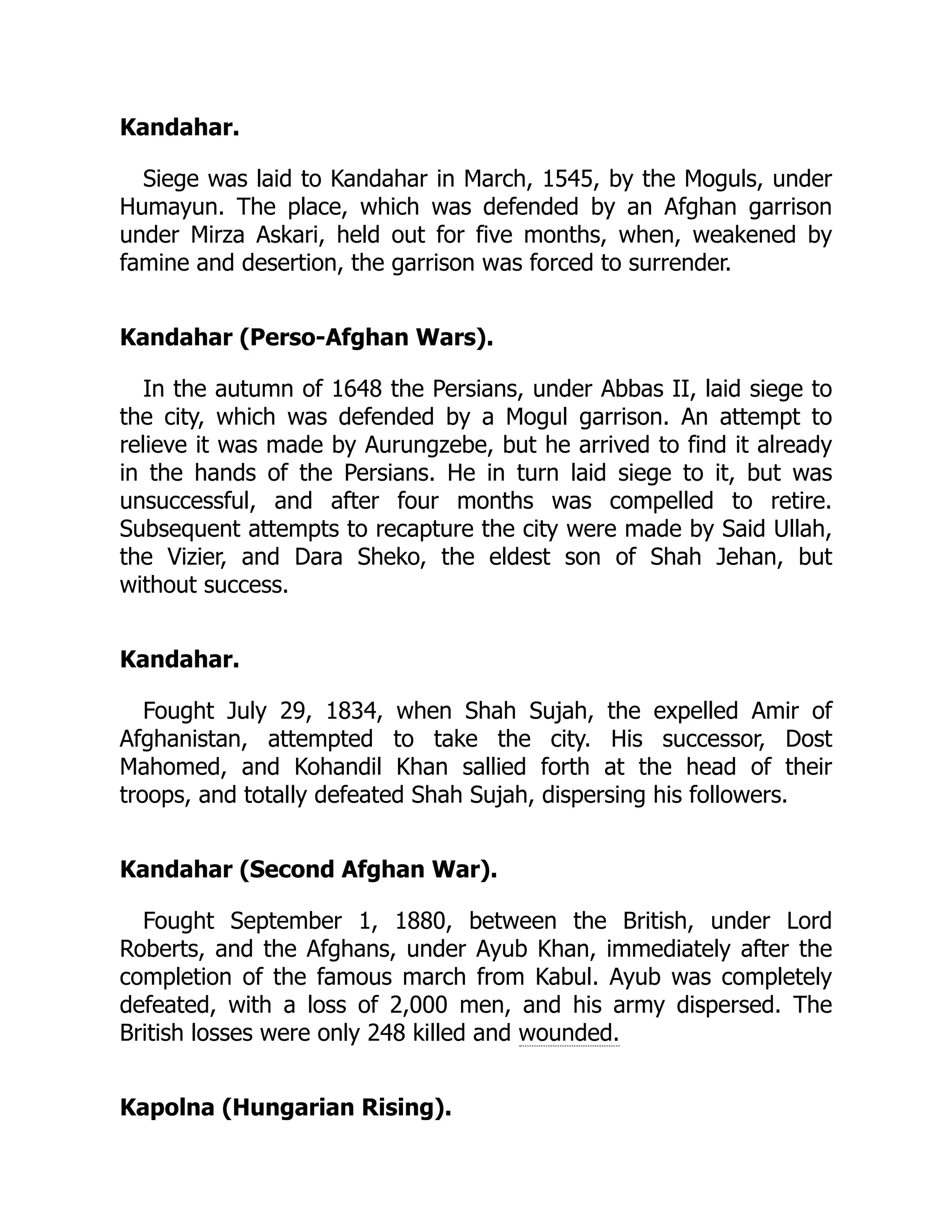 Kandahar.
Siege was laid to Kandahar in March, 1545, by the Moguls, under
Humayun. The place, which was defended by an Afghan garrison
under Mirza Askari, held out for five months, when, weakened by
famine and desertion, the garrison was forced to surrender.
Kandahar (Perso-Afghan Wars).
In the autumn of 1648 the Persians, under Abbas II, laid siege to
the city, which was defended by a Mogul garrison. An attempt to
relieve it was made by Aurungzebe, but he arrived to find it already
in the hands of the Persians. He in turn laid siege to it, but was
unsuccessful, and after four months was compelled to retire.
Subsequent attempts to recapture the city were made by Said Ullah,
the Vizier, and Dara Sheko, the eldest son of Shah Jehan, but
without success.
Kandahar.
Fought July 29, 1834, when Shah Sujah, the expelled Amir of
Afghanistan, attempted to take the city. His successor, Dost
Mahomed, and Kohandil Khan sallied forth at the head of their
troops, and totally defeated Shah Sujah, dispersing his followers.
Kandahar (Second Afghan War).
Fought September 1, 1880, between the British, under Lord
Roberts, and the Afghans, under Ayub Khan, immediately after the
completion of the famous march from Kabul. Ayub was completely
defeated, with a loss of 2,000 men, and his army dispersed. The
British losses were only 248 killed and wounded.
Kapolna (Hungarian Rising).
 