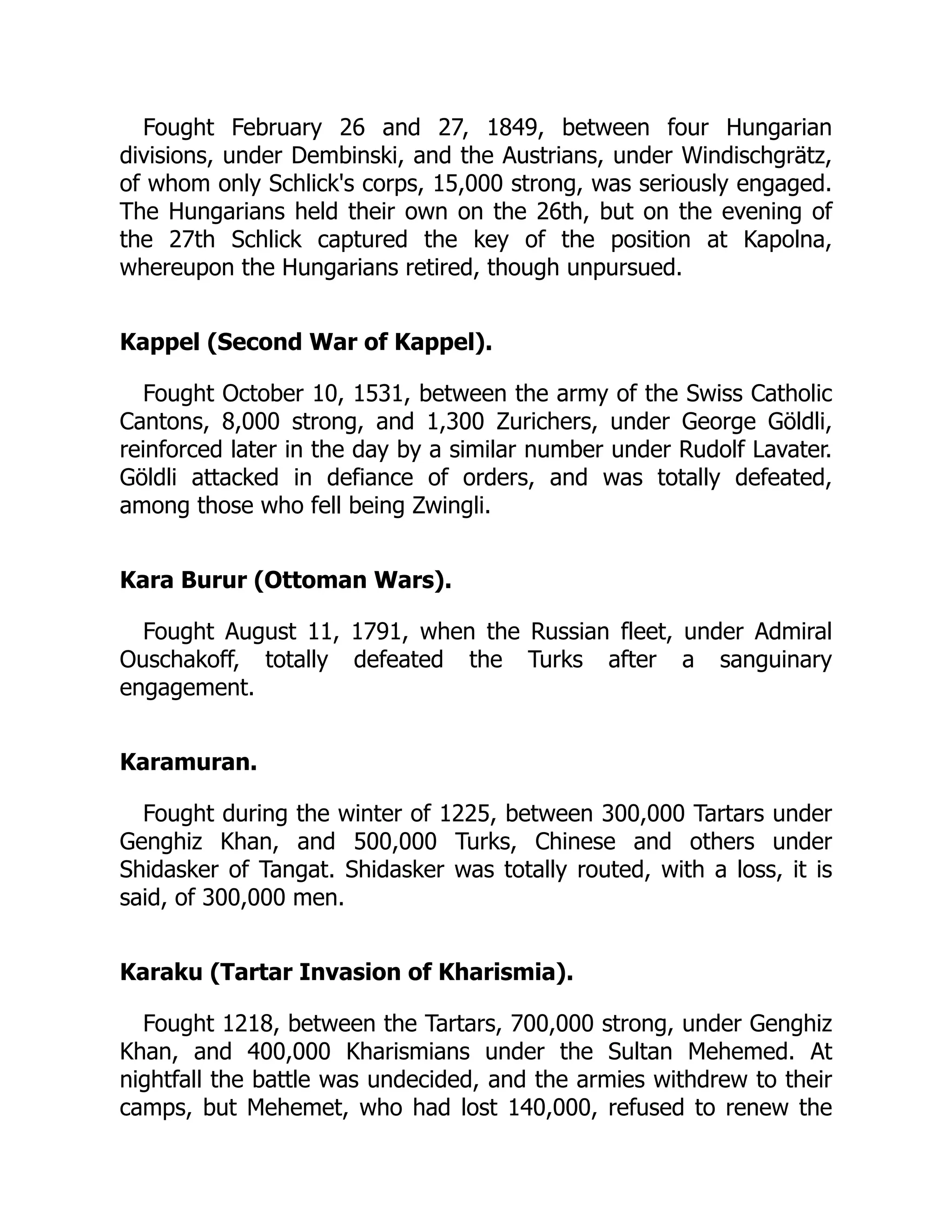 Fought February 26 and 27, 1849, between four Hungarian
divisions, under Dembinski, and the Austrians, under Windischgrätz,
of whom only Schlick's corps, 15,000 strong, was seriously engaged.
The Hungarians held their own on the 26th, but on the evening of
the 27th Schlick captured the key of the position at Kapolna,
whereupon the Hungarians retired, though unpursued.
Kappel (Second War of Kappel).
Fought October 10, 1531, between the army of the Swiss Catholic
Cantons, 8,000 strong, and 1,300 Zurichers, under George Göldli,
reinforced later in the day by a similar number under Rudolf Lavater.
Göldli attacked in defiance of orders, and was totally defeated,
among those who fell being Zwingli.
Kara Burur (Ottoman Wars).
Fought August 11, 1791, when the Russian fleet, under Admiral
Ouschakoff, totally defeated the Turks after a sanguinary
engagement.
Karamuran.
Fought during the winter of 1225, between 300,000 Tartars under
Genghiz Khan, and 500,000 Turks, Chinese and others under
Shidasker of Tangat. Shidasker was totally routed, with a loss, it is
said, of 300,000 men.
Karaku (Tartar Invasion of Kharismia).
Fought 1218, between the Tartars, 700,000 strong, under Genghiz
Khan, and 400,000 Kharismians under the Sultan Mehemed. At
nightfall the battle was undecided, and the armies withdrew to their
camps, but Mehemet, who had lost 140,000, refused to renew the
 