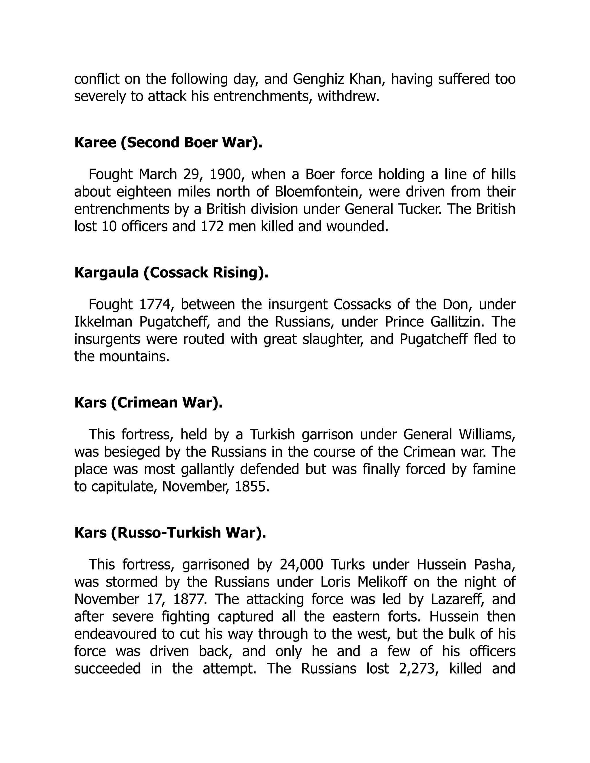 conflict on the following day, and Genghiz Khan, having suffered too
severely to attack his entrenchments, withdrew.
Karee (Second Boer War).
Fought March 29, 1900, when a Boer force holding a line of hills
about eighteen miles north of Bloemfontein, were driven from their
entrenchments by a British division under General Tucker. The British
lost 10 officers and 172 men killed and wounded.
Kargaula (Cossack Rising).
Fought 1774, between the insurgent Cossacks of the Don, under
Ikkelman Pugatcheff, and the Russians, under Prince Gallitzin. The
insurgents were routed with great slaughter, and Pugatcheff fled to
the mountains.
Kars (Crimean War).
This fortress, held by a Turkish garrison under General Williams,
was besieged by the Russians in the course of the Crimean war. The
place was most gallantly defended but was finally forced by famine
to capitulate, November, 1855.
Kars (Russo-Turkish War).
This fortress, garrisoned by 24,000 Turks under Hussein Pasha,
was stormed by the Russians under Loris Melikoff on the night of
November 17, 1877. The attacking force was led by Lazareff, and
after severe fighting captured all the eastern forts. Hussein then
endeavoured to cut his way through to the west, but the bulk of his
force was driven back, and only he and a few of his officers
succeeded in the attempt. The Russians lost 2,273, killed and
 