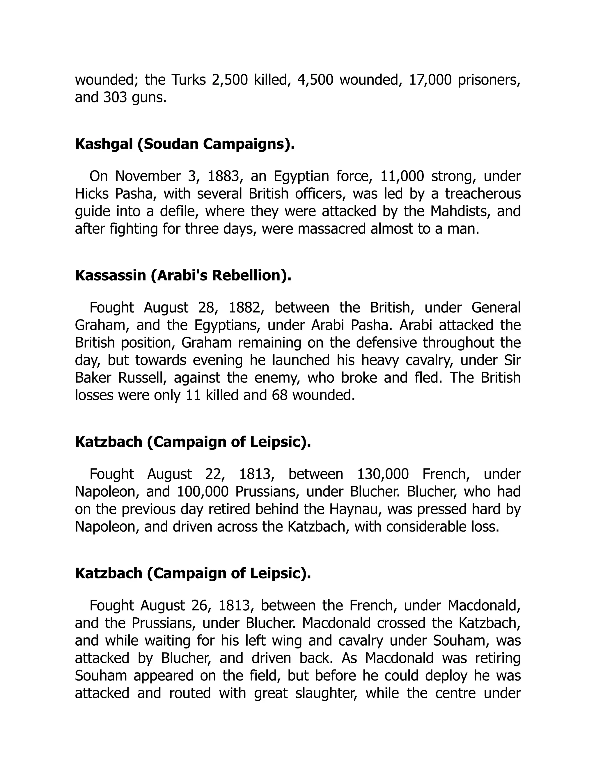 wounded; the Turks 2,500 killed, 4,500 wounded, 17,000 prisoners,
and 303 guns.
Kashgal (Soudan Campaigns).
On November 3, 1883, an Egyptian force, 11,000 strong, under
Hicks Pasha, with several British officers, was led by a treacherous
guide into a defile, where they were attacked by the Mahdists, and
after fighting for three days, were massacred almost to a man.
Kassassin (Arabi's Rebellion).
Fought August 28, 1882, between the British, under General
Graham, and the Egyptians, under Arabi Pasha. Arabi attacked the
British position, Graham remaining on the defensive throughout the
day, but towards evening he launched his heavy cavalry, under Sir
Baker Russell, against the enemy, who broke and fled. The British
losses were only 11 killed and 68 wounded.
Katzbach (Campaign of Leipsic).
Fought August 22, 1813, between 130,000 French, under
Napoleon, and 100,000 Prussians, under Blucher. Blucher, who had
on the previous day retired behind the Haynau, was pressed hard by
Napoleon, and driven across the Katzbach, with considerable loss.
Katzbach (Campaign of Leipsic).
Fought August 26, 1813, between the French, under Macdonald,
and the Prussians, under Blucher. Macdonald crossed the Katzbach,
and while waiting for his left wing and cavalry under Souham, was
attacked by Blucher, and driven back. As Macdonald was retiring
Souham appeared on the field, but before he could deploy he was
attacked and routed with great slaughter, while the centre under
 