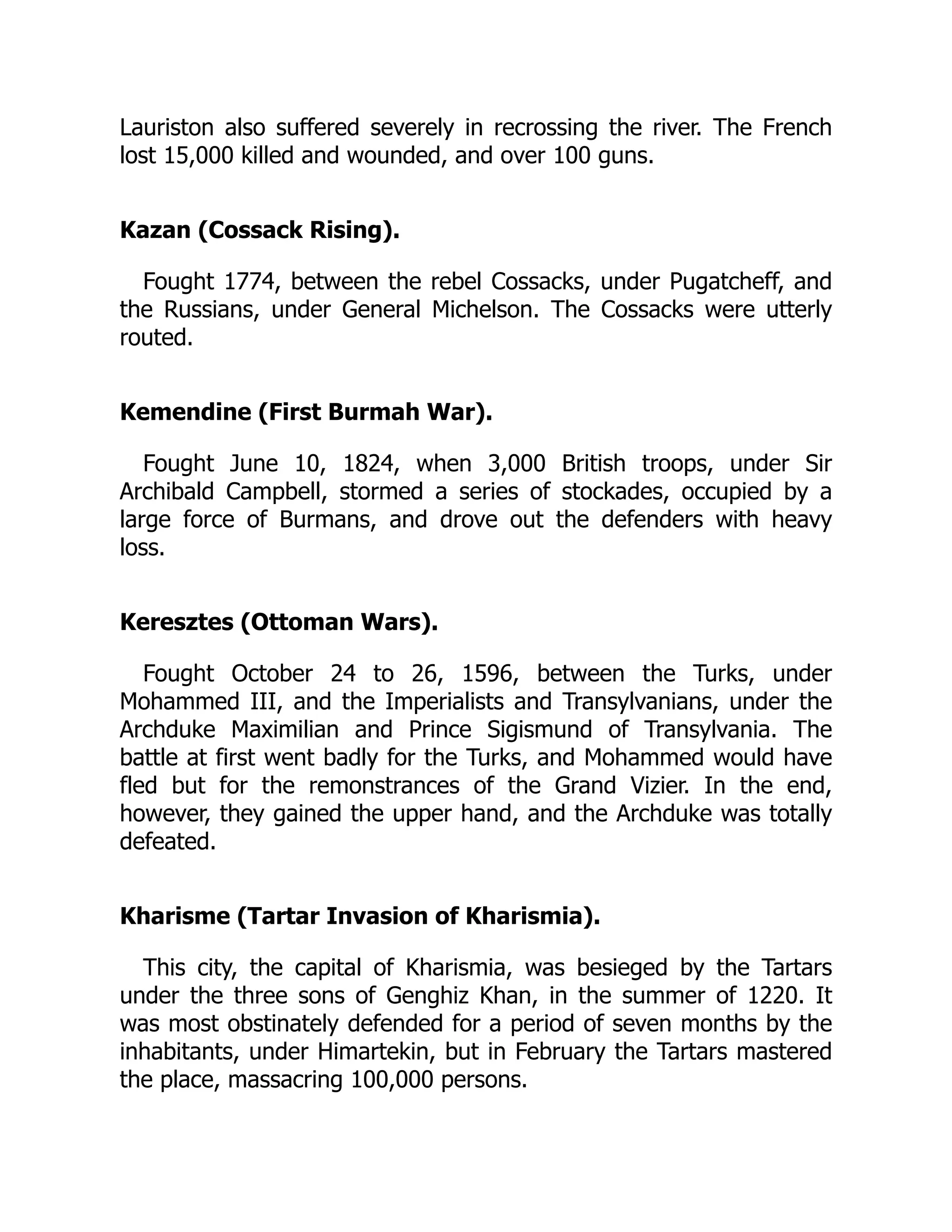 Lauriston also suffered severely in recrossing the river. The French
lost 15,000 killed and wounded, and over 100 guns.
Kazan (Cossack Rising).
Fought 1774, between the rebel Cossacks, under Pugatcheff, and
the Russians, under General Michelson. The Cossacks were utterly
routed.
Kemendine (First Burmah War).
Fought June 10, 1824, when 3,000 British troops, under Sir
Archibald Campbell, stormed a series of stockades, occupied by a
large force of Burmans, and drove out the defenders with heavy
loss.
Keresztes (Ottoman Wars).
Fought October 24 to 26, 1596, between the Turks, under
Mohammed III, and the Imperialists and Transylvanians, under the
Archduke Maximilian and Prince Sigismund of Transylvania. The
battle at first went badly for the Turks, and Mohammed would have
fled but for the remonstrances of the Grand Vizier. In the end,
however, they gained the upper hand, and the Archduke was totally
defeated.
Kharisme (Tartar Invasion of Kharismia).
This city, the capital of Kharismia, was besieged by the Tartars
under the three sons of Genghiz Khan, in the summer of 1220. It
was most obstinately defended for a period of seven months by the
inhabitants, under Himartekin, but in February the Tartars mastered
the place, massacring 100,000 persons.
 