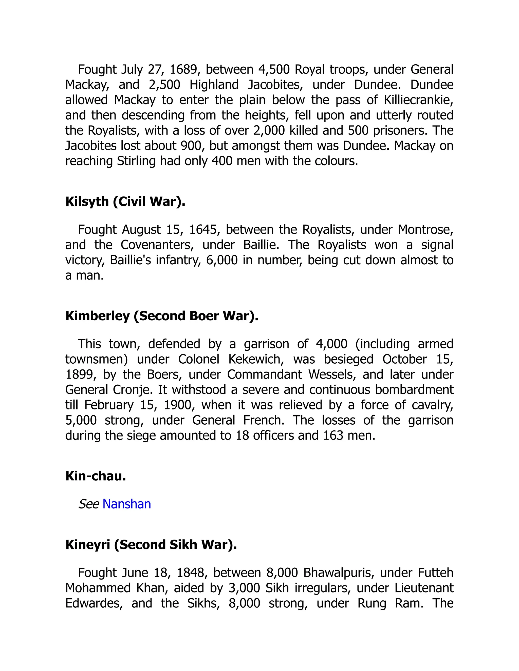 Fought July 27, 1689, between 4,500 Royal troops, under General
Mackay, and 2,500 Highland Jacobites, under Dundee. Dundee
allowed Mackay to enter the plain below the pass of Killiecrankie,
and then descending from the heights, fell upon and utterly routed
the Royalists, with a loss of over 2,000 killed and 500 prisoners. The
Jacobites lost about 900, but amongst them was Dundee. Mackay on
reaching Stirling had only 400 men with the colours.
Kilsyth (Civil War).
Fought August 15, 1645, between the Royalists, under Montrose,
and the Covenanters, under Baillie. The Royalists won a signal
victory, Baillie's infantry, 6,000 in number, being cut down almost to
a man.
Kimberley (Second Boer War).
This town, defended by a garrison of 4,000 (including armed
townsmen) under Colonel Kekewich, was besieged October 15,
1899, by the Boers, under Commandant Wessels, and later under
General Cronje. It withstood a severe and continuous bombardment
till February 15, 1900, when it was relieved by a force of cavalry,
5,000 strong, under General French. The losses of the garrison
during the siege amounted to 18 officers and 163 men.
Kin-chau.
See Nanshan
Kineyri (Second Sikh War).
Fought June 18, 1848, between 8,000 Bhawalpuris, under Futteh
Mohammed Khan, aided by 3,000 Sikh irregulars, under Lieutenant
Edwardes, and the Sikhs, 8,000 strong, under Rung Ram. The
 