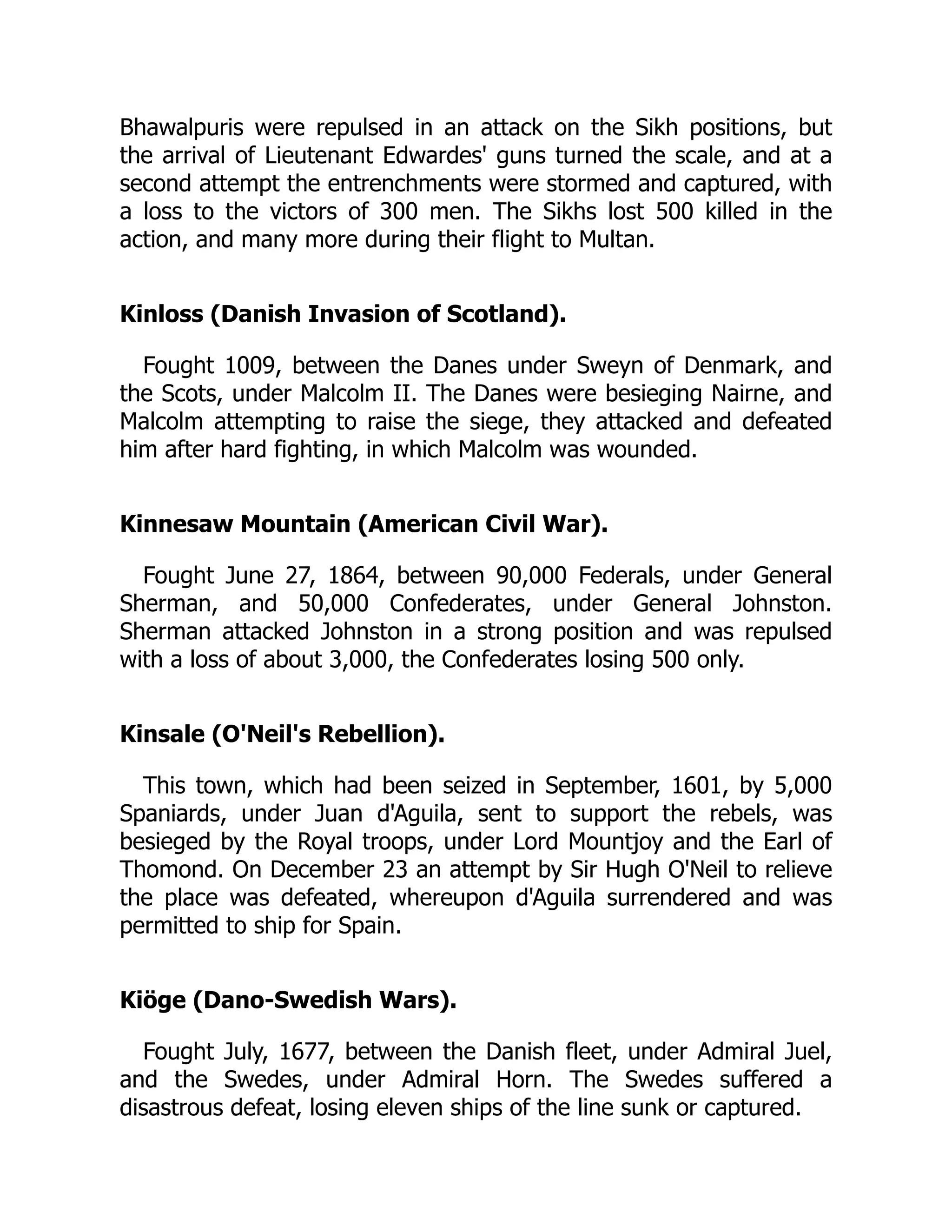 Bhawalpuris were repulsed in an attack on the Sikh positions, but
the arrival of Lieutenant Edwardes' guns turned the scale, and at a
second attempt the entrenchments were stormed and captured, with
a loss to the victors of 300 men. The Sikhs lost 500 killed in the
action, and many more during their flight to Multan.
Kinloss (Danish Invasion of Scotland).
Fought 1009, between the Danes under Sweyn of Denmark, and
the Scots, under Malcolm II. The Danes were besieging Nairne, and
Malcolm attempting to raise the siege, they attacked and defeated
him after hard fighting, in which Malcolm was wounded.
Kinnesaw Mountain (American Civil War).
Fought June 27, 1864, between 90,000 Federals, under General
Sherman, and 50,000 Confederates, under General Johnston.
Sherman attacked Johnston in a strong position and was repulsed
with a loss of about 3,000, the Confederates losing 500 only.
Kinsale (O'Neil's Rebellion).
This town, which had been seized in September, 1601, by 5,000
Spaniards, under Juan d'Aguila, sent to support the rebels, was
besieged by the Royal troops, under Lord Mountjoy and the Earl of
Thomond. On December 23 an attempt by Sir Hugh O'Neil to relieve
the place was defeated, whereupon d'Aguila surrendered and was
permitted to ship for Spain.
Kiöge (Dano-Swedish Wars).
Fought July, 1677, between the Danish fleet, under Admiral Juel,
and the Swedes, under Admiral Horn. The Swedes suffered a
disastrous defeat, losing eleven ships of the line sunk or captured.
 