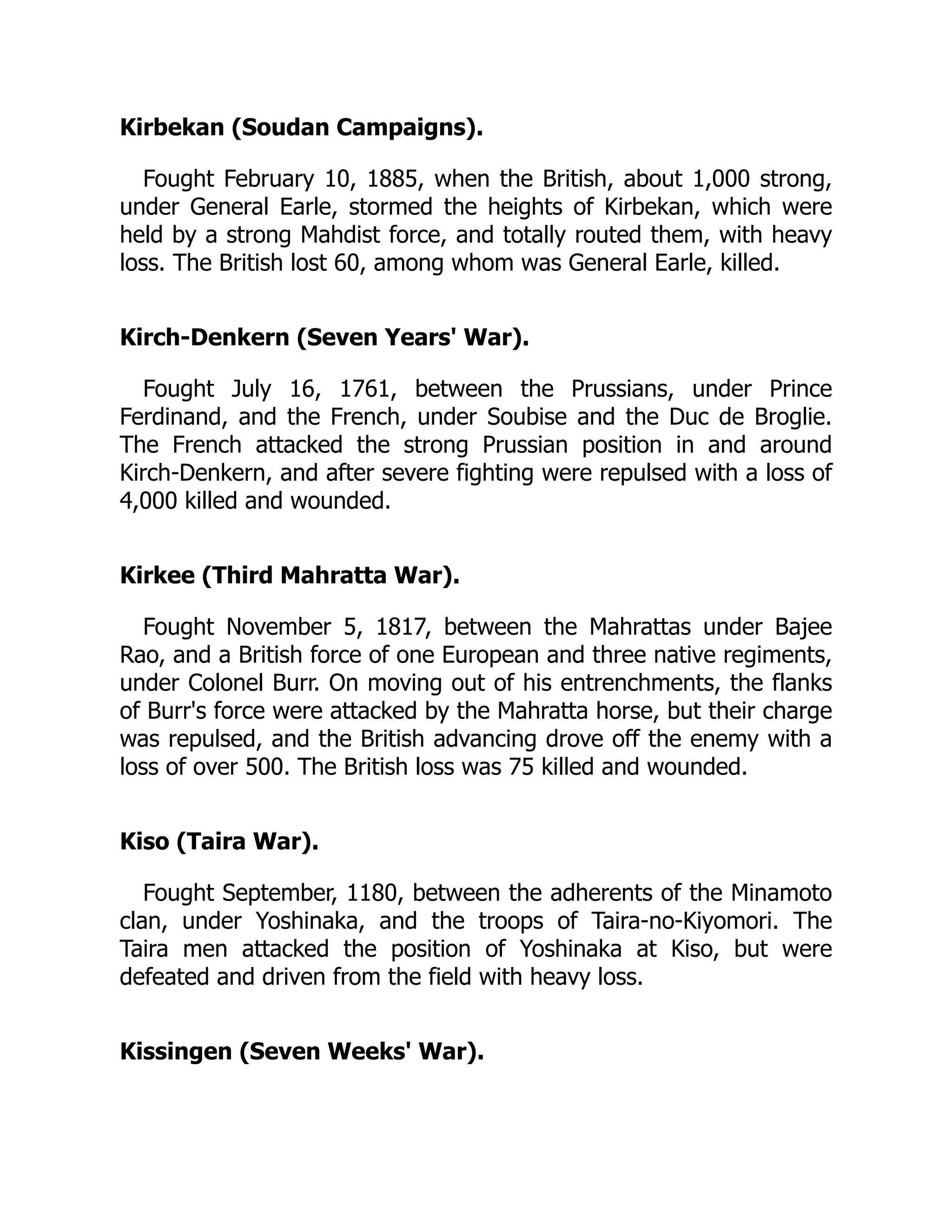 Kirbekan (Soudan Campaigns).
Fought February 10, 1885, when the British, about 1,000 strong,
under General Earle, stormed the heights of Kirbekan, which were
held by a strong Mahdist force, and totally routed them, with heavy
loss. The British lost 60, among whom was General Earle, killed.
Kirch-Denkern (Seven Years' War).
Fought July 16, 1761, between the Prussians, under Prince
Ferdinand, and the French, under Soubise and the Duc de Broglie.
The French attacked the strong Prussian position in and around
Kirch-Denkern, and after severe fighting were repulsed with a loss of
4,000 killed and wounded.
Kirkee (Third Mahratta War).
Fought November 5, 1817, between the Mahrattas under Bajee
Rao, and a British force of one European and three native regiments,
under Colonel Burr. On moving out of his entrenchments, the flanks
of Burr's force were attacked by the Mahratta horse, but their charge
was repulsed, and the British advancing drove off the enemy with a
loss of over 500. The British loss was 75 killed and wounded.
Kiso (Taira War).
Fought September, 1180, between the adherents of the Minamoto
clan, under Yoshinaka, and the troops of Taira-no-Kiyomori. The
Taira men attacked the position of Yoshinaka at Kiso, but were
defeated and driven from the field with heavy loss.
Kissingen (Seven Weeks' War).
 