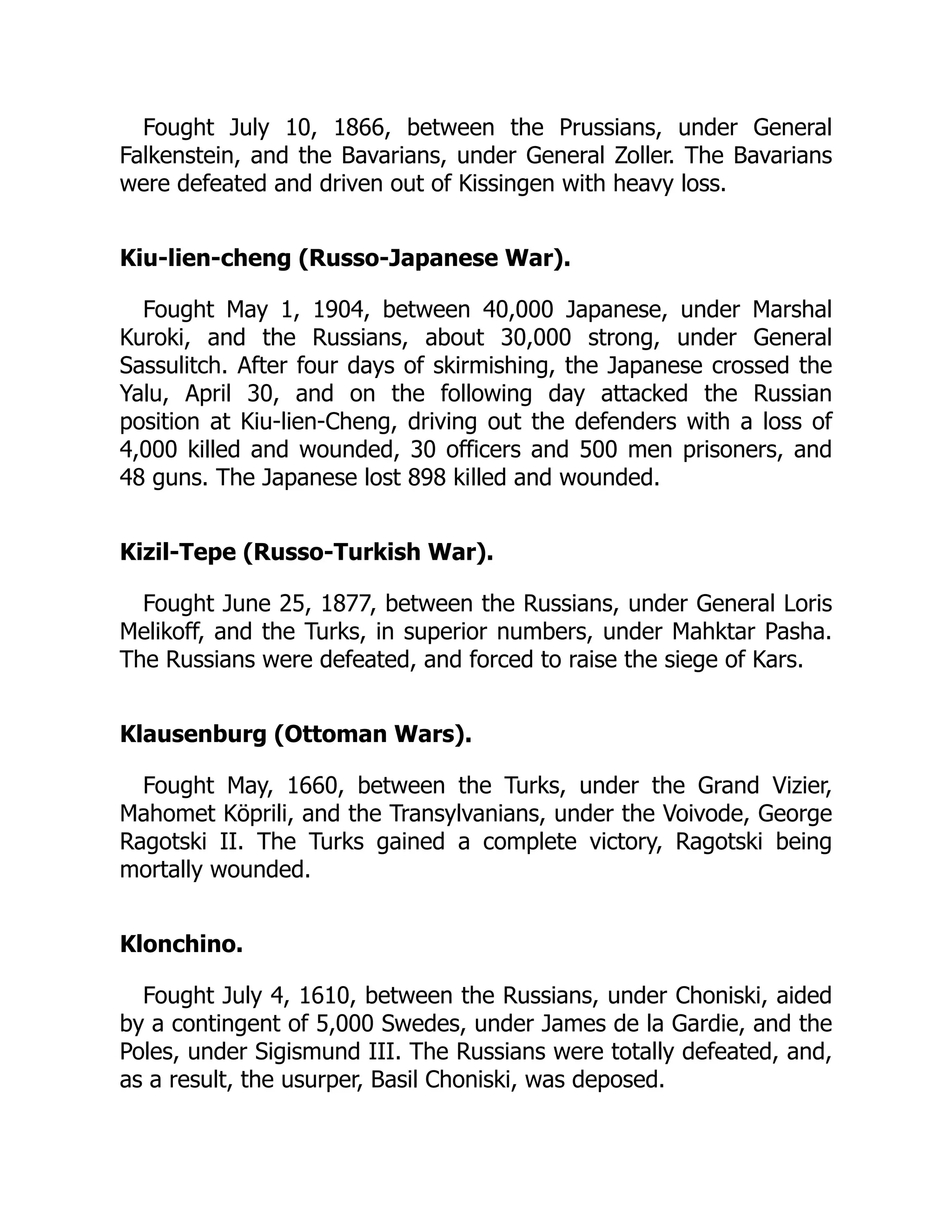 Fought July 10, 1866, between the Prussians, under General
Falkenstein, and the Bavarians, under General Zoller. The Bavarians
were defeated and driven out of Kissingen with heavy loss.
Kiu-lien-cheng (Russo-Japanese War).
Fought May 1, 1904, between 40,000 Japanese, under Marshal
Kuroki, and the Russians, about 30,000 strong, under General
Sassulitch. After four days of skirmishing, the Japanese crossed the
Yalu, April 30, and on the following day attacked the Russian
position at Kiu-lien-Cheng, driving out the defenders with a loss of
4,000 killed and wounded, 30 officers and 500 men prisoners, and
48 guns. The Japanese lost 898 killed and wounded.
Kizil-Tepe (Russo-Turkish War).
Fought June 25, 1877, between the Russians, under General Loris
Melikoff, and the Turks, in superior numbers, under Mahktar Pasha.
The Russians were defeated, and forced to raise the siege of Kars.
Klausenburg (Ottoman Wars).
Fought May, 1660, between the Turks, under the Grand Vizier,
Mahomet Köprili, and the Transylvanians, under the Voivode, George
Ragotski II. The Turks gained a complete victory, Ragotski being
mortally wounded.
Klonchino.
Fought July 4, 1610, between the Russians, under Choniski, aided
by a contingent of 5,000 Swedes, under James de la Gardie, and the
Poles, under Sigismund III. The Russians were totally defeated, and,
as a result, the usurper, Basil Choniski, was deposed.
 