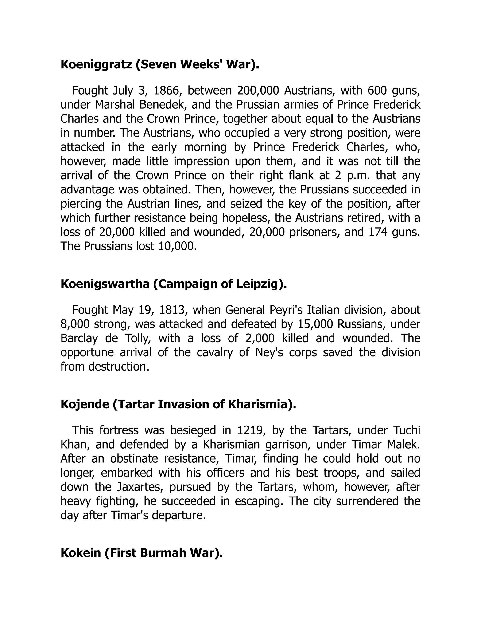 Koeniggratz (Seven Weeks' War).
Fought July 3, 1866, between 200,000 Austrians, with 600 guns,
under Marshal Benedek, and the Prussian armies of Prince Frederick
Charles and the Crown Prince, together about equal to the Austrians
in number. The Austrians, who occupied a very strong position, were
attacked in the early morning by Prince Frederick Charles, who,
however, made little impression upon them, and it was not till the
arrival of the Crown Prince on their right flank at 2 p.m. that any
advantage was obtained. Then, however, the Prussians succeeded in
piercing the Austrian lines, and seized the key of the position, after
which further resistance being hopeless, the Austrians retired, with a
loss of 20,000 killed and wounded, 20,000 prisoners, and 174 guns.
The Prussians lost 10,000.
Koenigswartha (Campaign of Leipzig).
Fought May 19, 1813, when General Peyri's Italian division, about
8,000 strong, was attacked and defeated by 15,000 Russians, under
Barclay de Tolly, with a loss of 2,000 killed and wounded. The
opportune arrival of the cavalry of Ney's corps saved the division
from destruction.
Kojende (Tartar Invasion of Kharismia).
This fortress was besieged in 1219, by the Tartars, under Tuchi
Khan, and defended by a Kharismian garrison, under Timar Malek.
After an obstinate resistance, Timar, finding he could hold out no
longer, embarked with his officers and his best troops, and sailed
down the Jaxartes, pursued by the Tartars, whom, however, after
heavy fighting, he succeeded in escaping. The city surrendered the
day after Timar's departure.
Kokein (First Burmah War).
 